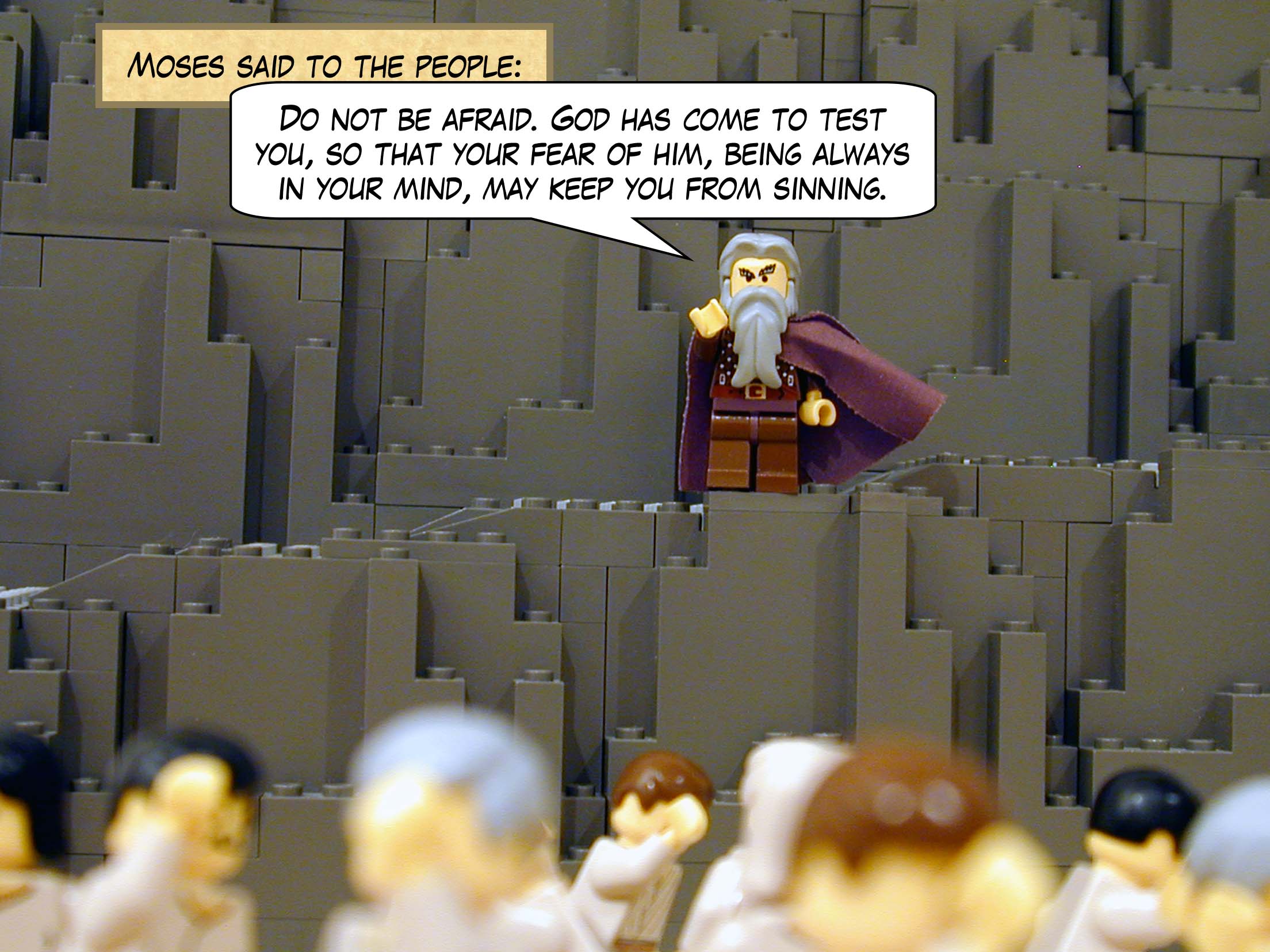 Moses said to the people: "Do not be afraid. God has come to test you, so that your fear of him, being always in your mind, may keep you from sinning."