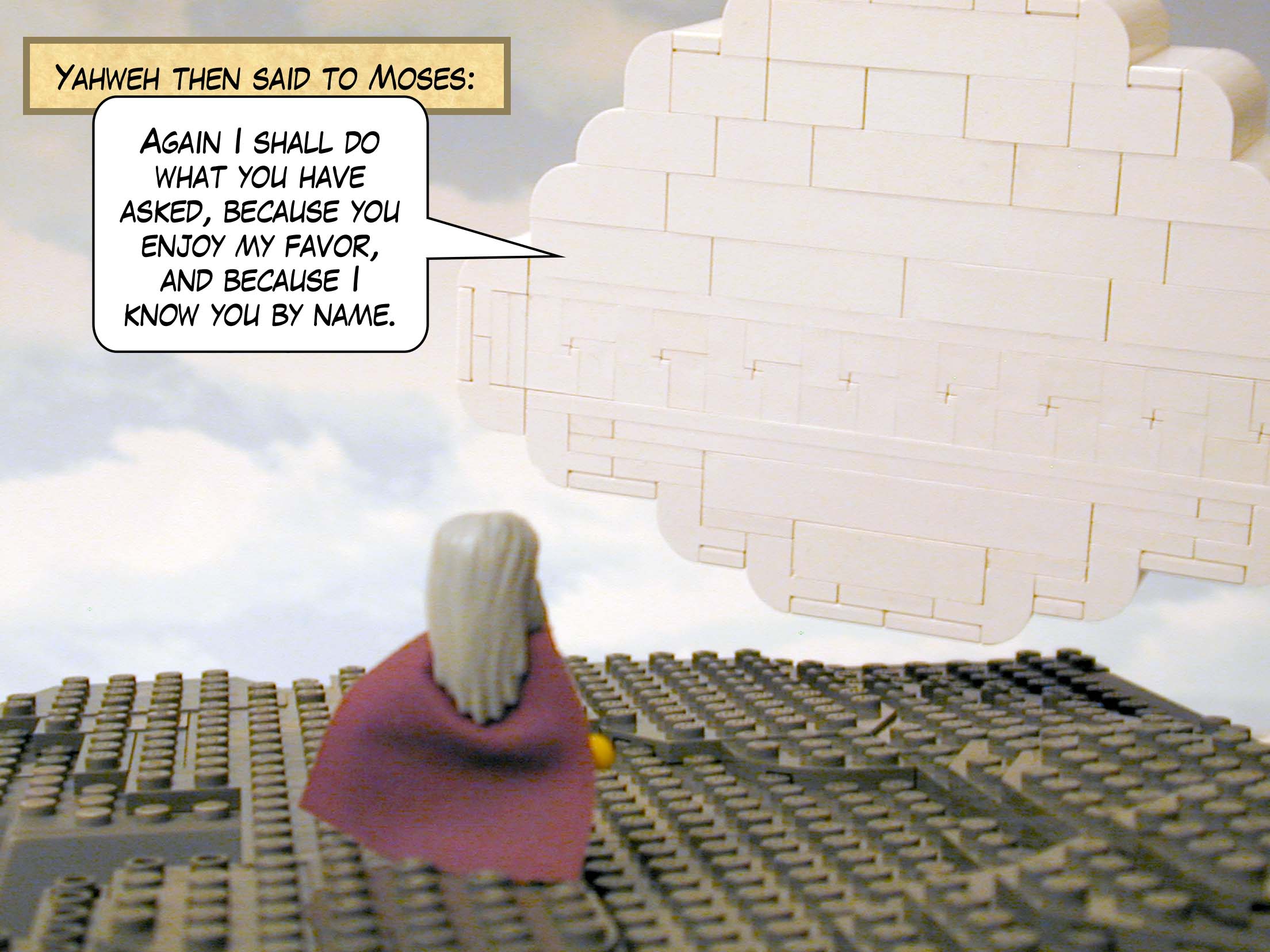 Yahweh then said to Moses: "Again I shall do what you have asked, because you enjoy my favor, and because I know you by name."