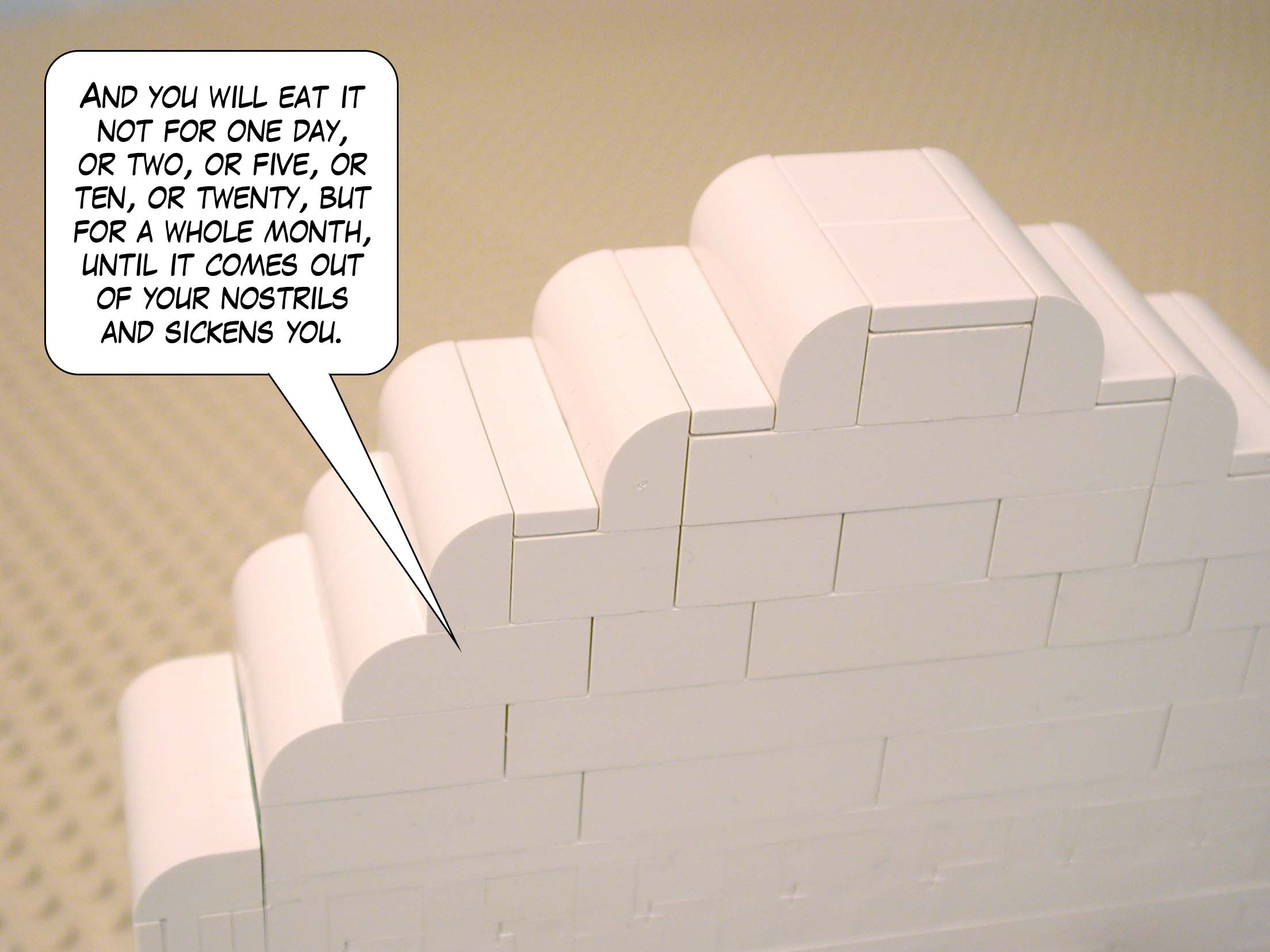 'And you will eat it not for one day, or two, or five, or ten, or twenty, but for a whole month, until it comes out of your nostrils and sickens you.'