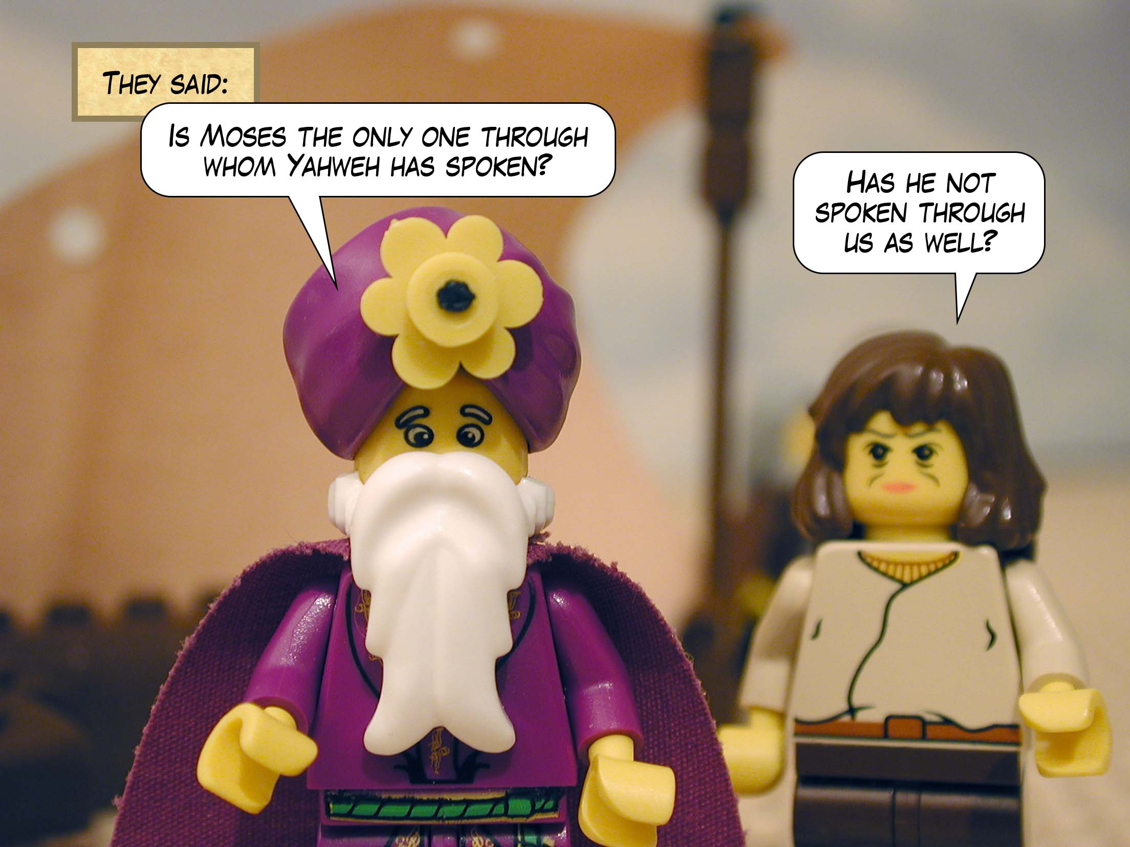 They said, 'Is Moses the only one through whom Yahweh has spoken? Has he not spoken through us as well?'