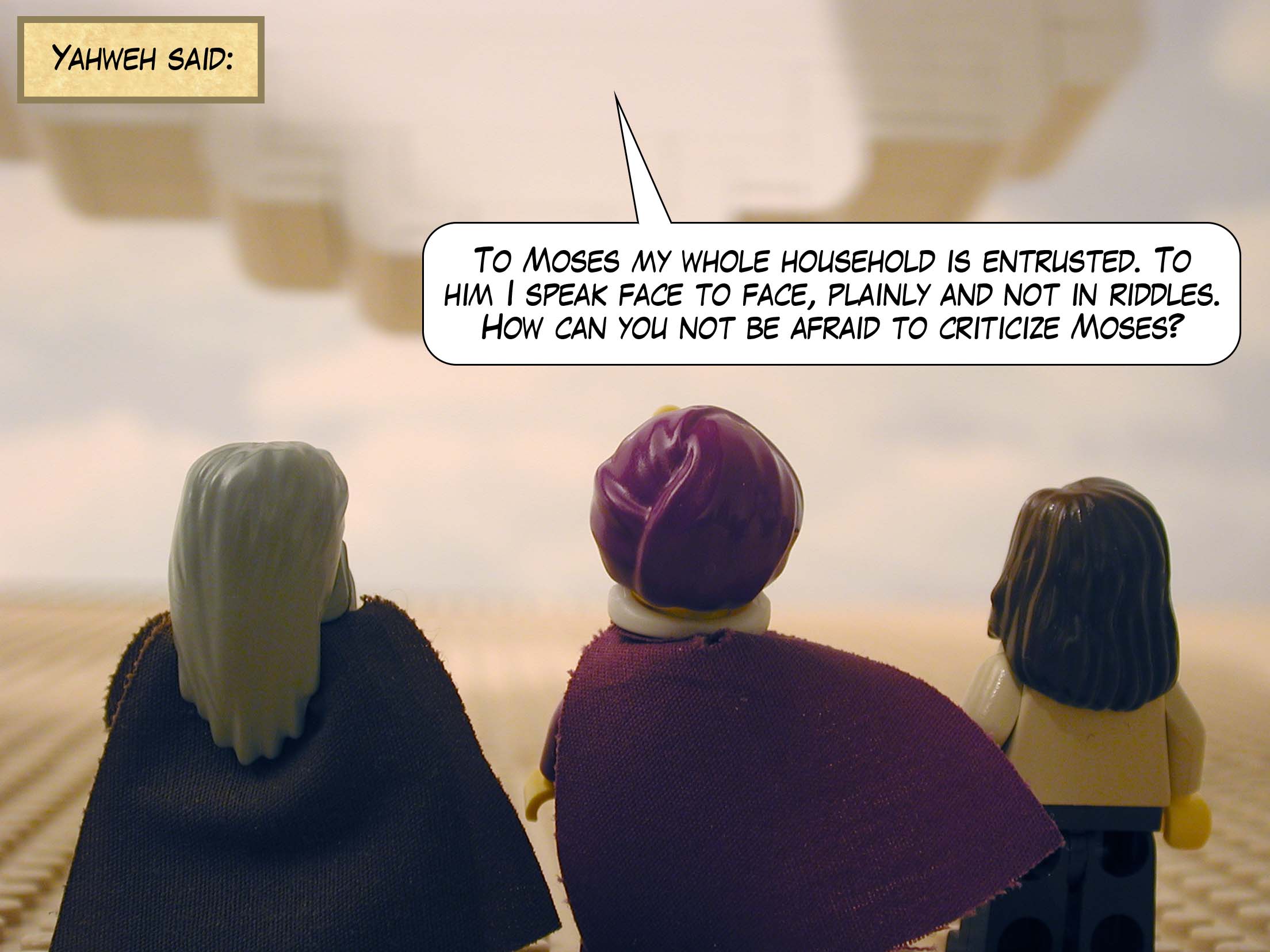 Yahweh said, 'To Moses my whole household is entrusted. To him I speak face to face, plainly and not in riddles. How can you not be afraid to criticize Moses?'