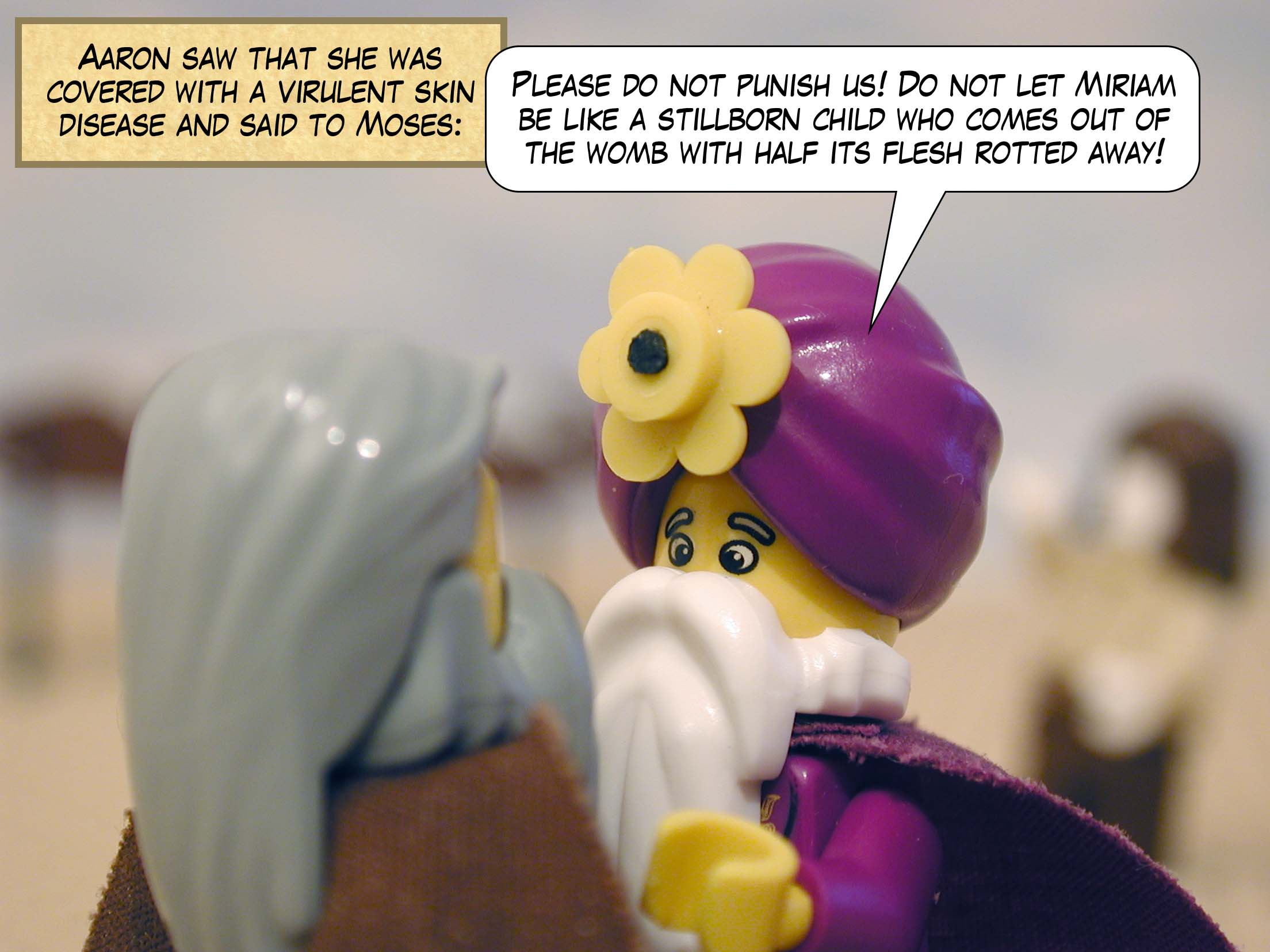 Aaron saw that she was covered with a virulent skin disease and said to Moses, 'Please do not punish us! Do not let Miriam be like a stillborn child who comes out of the womb with half its flesh rotted away!'