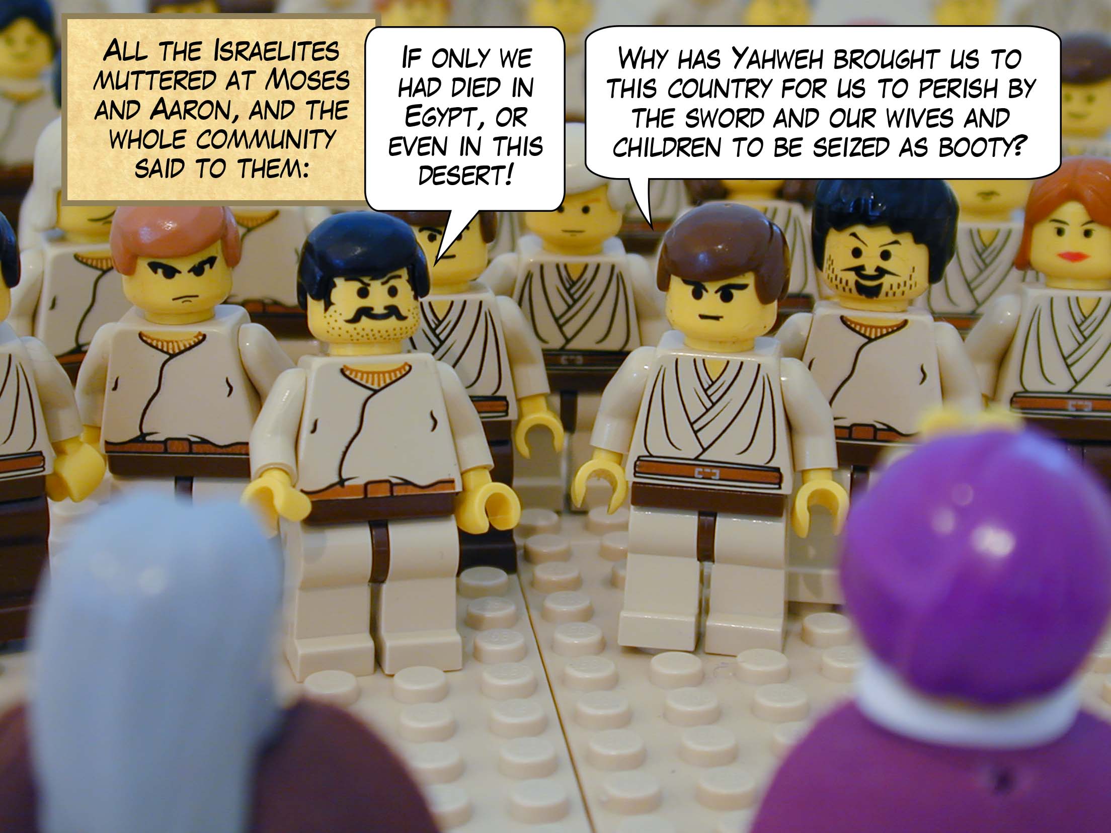 All the Israelites muttered at Moses and Aaron, and the whole community said to them, 'If only we had died in Egypt, or even in this desert!' Why has Yahweh brought us to this country for us to perish by the sword and our wives and children to be seized as booty?'