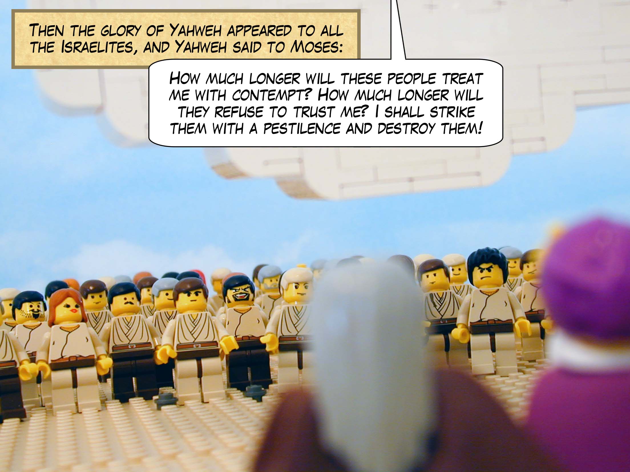 Then the glory of Yahweh appeared to all the Israelites, and Yahweh said to Moses, 'How much longer will these people treat me with contempt? How much longer will they refuse to trust me? I shall strike them with a pestilence and destroy them!'