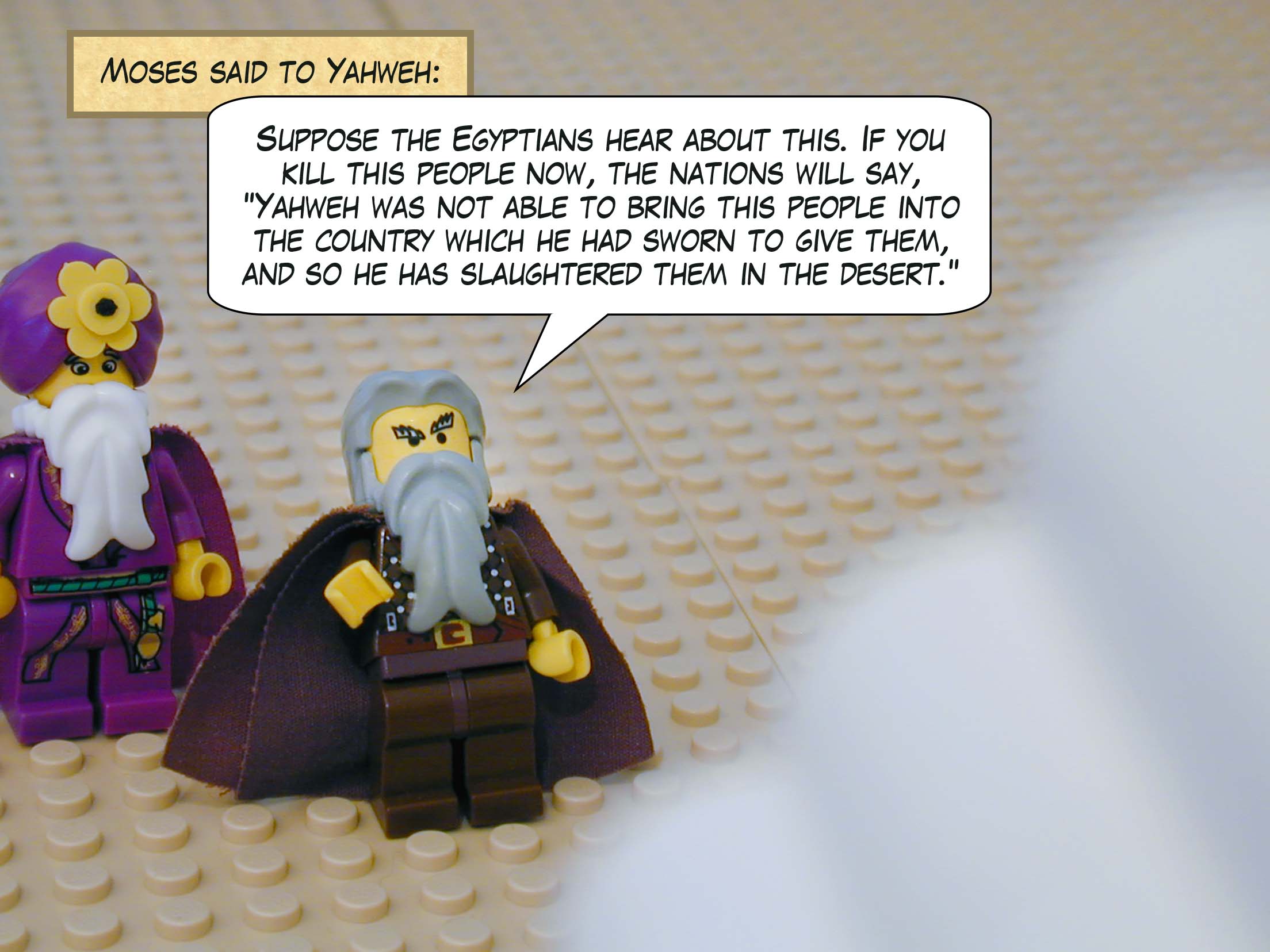 Moses said to Yahweh, 'Suppose the Egyptians hear about this. If you kill this people now, the nations will say, "Yahweh was not able to bring this people into the country which he had sworn to give them, and so he has slaughtered them in the desert.'"