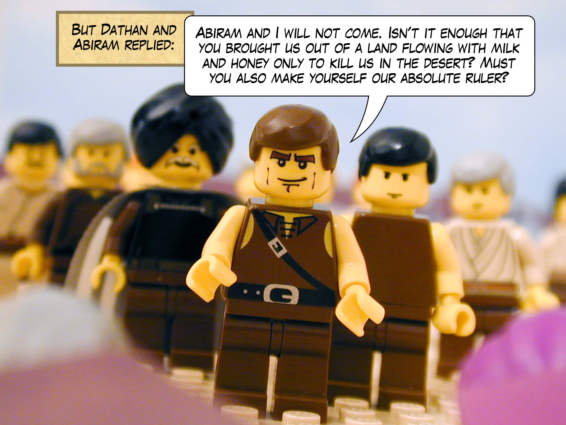 But Dathan and Abiram replied 'Abiram and I will not come. Isn't it enough that you brought us out of a land flowing with milk and honey only to kill us in the desert? Must you also make yourself our absolute ruler?'