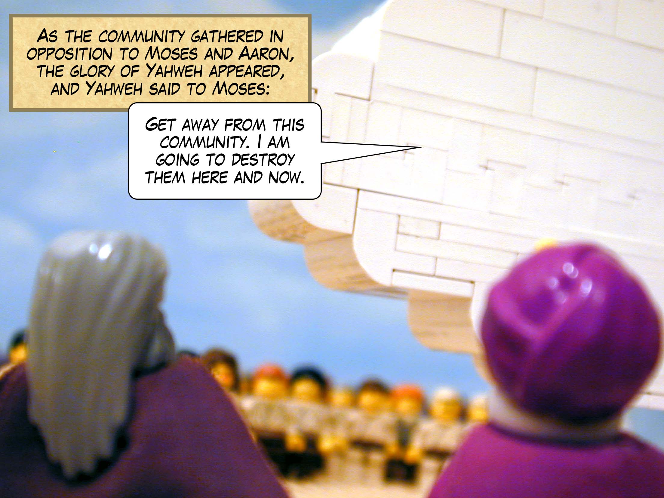 As the community gathered in opposition to Moses and Aaron, the glory of Yahweh appeared, and Yahweh said to Moses, 'Get away from this community. I am going to destroy them here and now.'