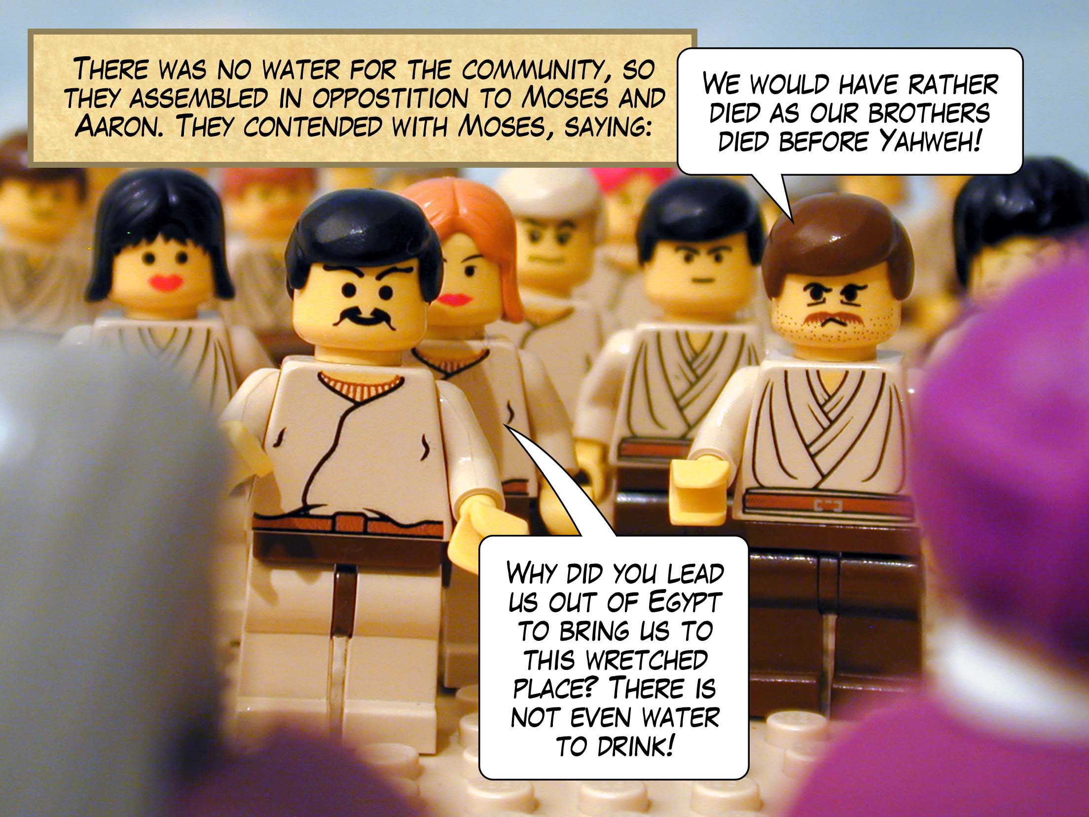 There was no water for the community, so they assembled in oppostition to Moses and Aaron. They contended with Moses, saying, 'We would have rather died as our brothers died before Yahweh! Why did you lead us out of Egypt to bring us to this wretched place? There is not even water to drink!'
