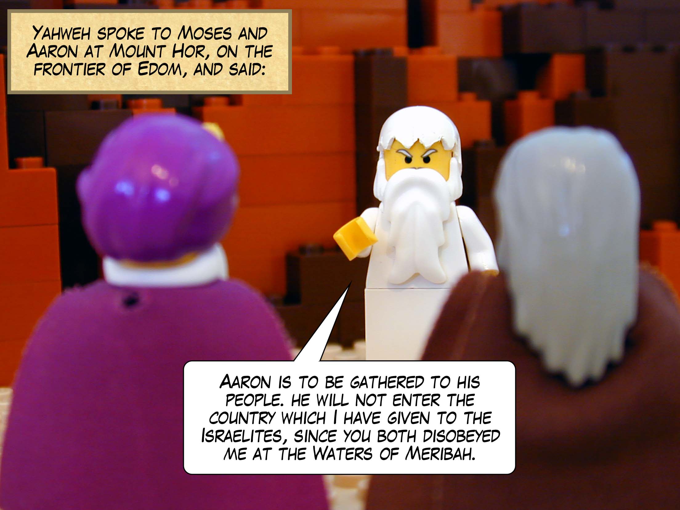 Yahweh spoke to Moses and Aaron at Mount Hor, on the frontier of Edom, and said, 'Aaron is to be gathered to his people; he will not enter the country which I have given to the Israelites, since you both disobeyed me at the Waters of Meribah.'