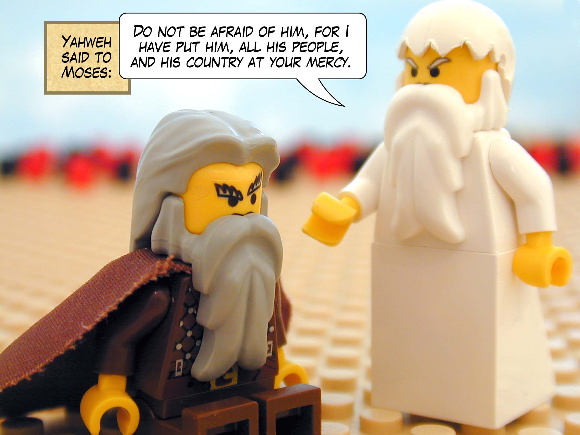 Yahweh said to Moses, 'Do not be afraid of him, for I have put him, all his people, and his country at your mercy.'