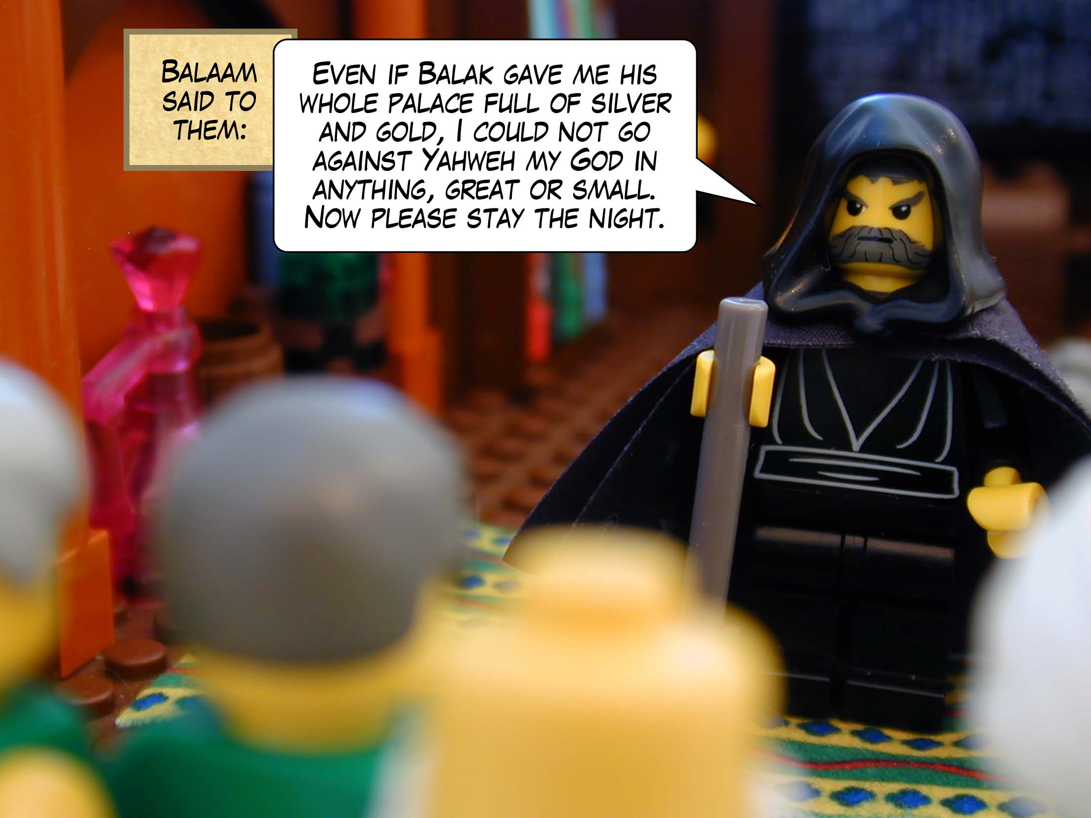 Balaam said to them, 'Even if Balak gave me his whole palace full of silver and gold, I could not go against Yahweh my God in anything, great or small. Now please stay the night.'