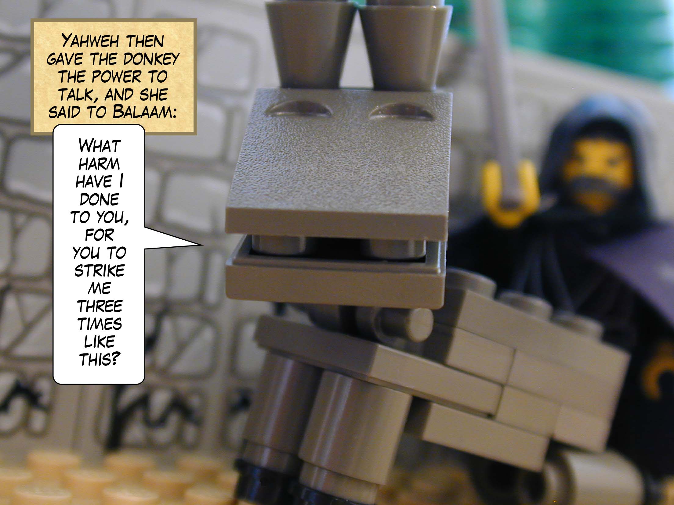 Yahweh then gave the donkey the power to talk, and she said to Balaam, 'What harm have I done to you, for you to strike me three times like this?'