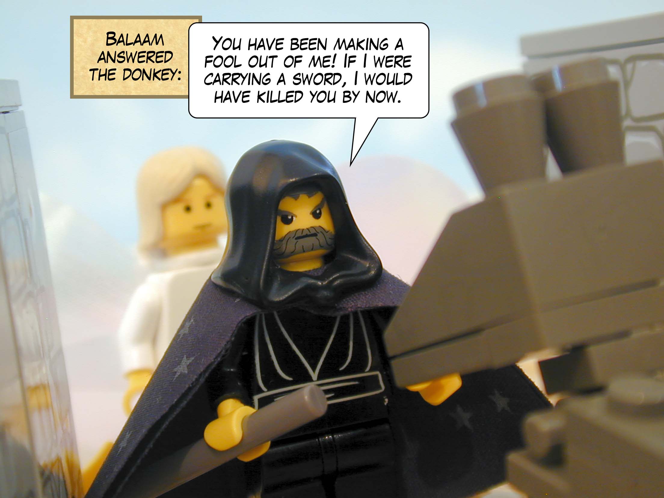 Balaam answered the donkey, 'You have been making a fool out of me! If I were carrying a sword, I would have killed you by now.'