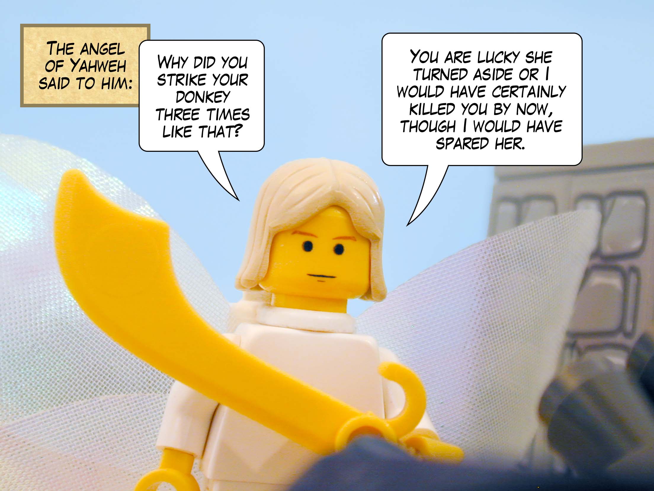 The angel of Yahweh said to him, 'Why did you strike your donkey three times like that? You are lucky she turned aside or I would have certainly killed you by now, though I would have spared her.'