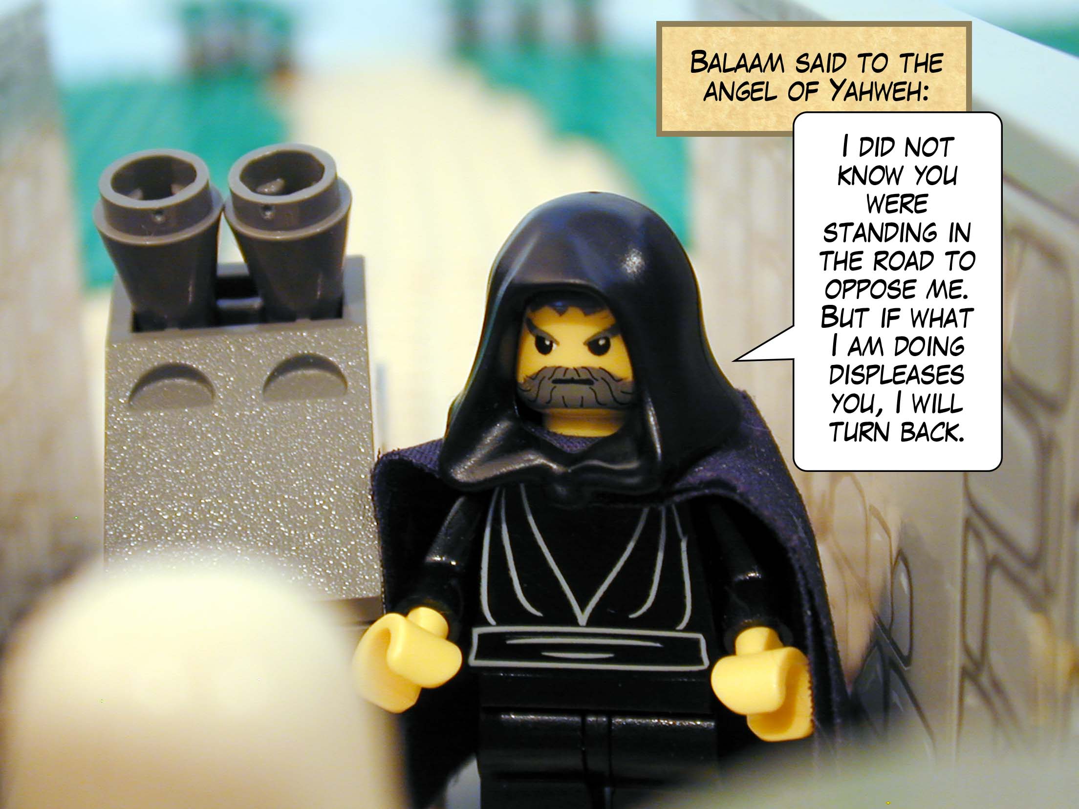 Balaam said to the angel of Yahweh, 'I did not know you were standing in the road to oppose me. But if what I am doing displeases you, I will turn back.'