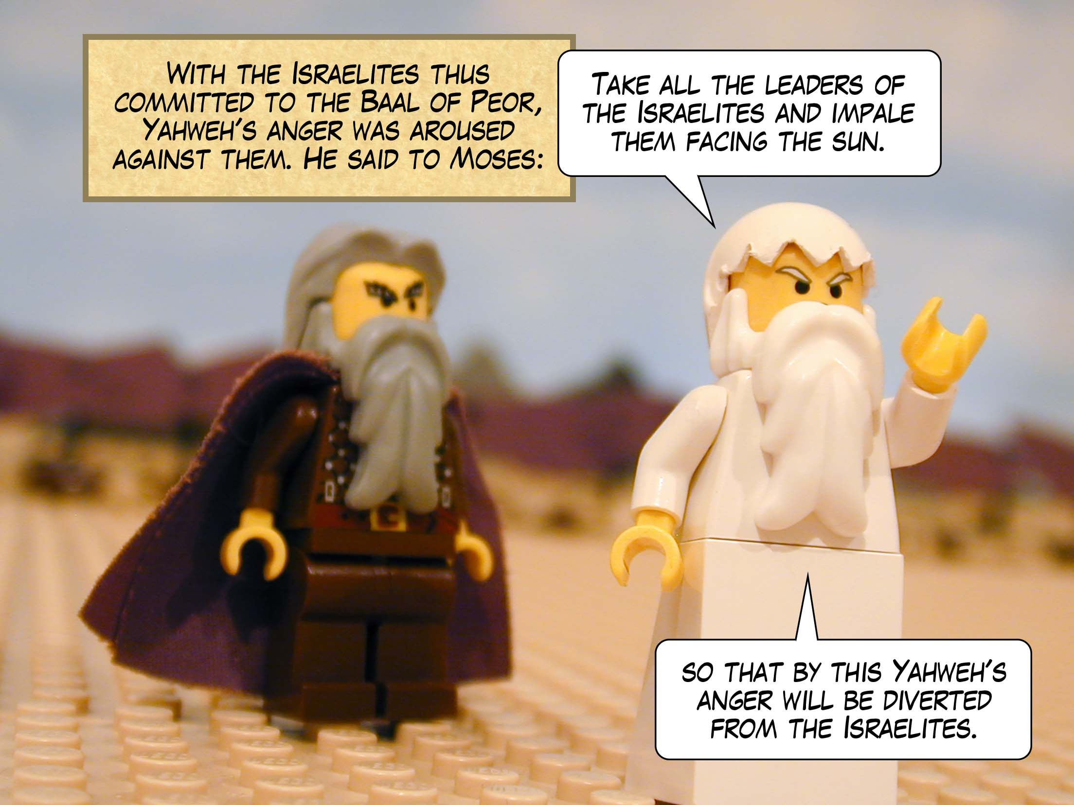 With the Israelites thus committed to the Baal of Peor, Yahweh's anger was aroused against them. He said to Moses, 'Take all the leaders of the Israelites and impale them facing the sun so that by this Yahweh's anger will be diverted from the Israelites.'