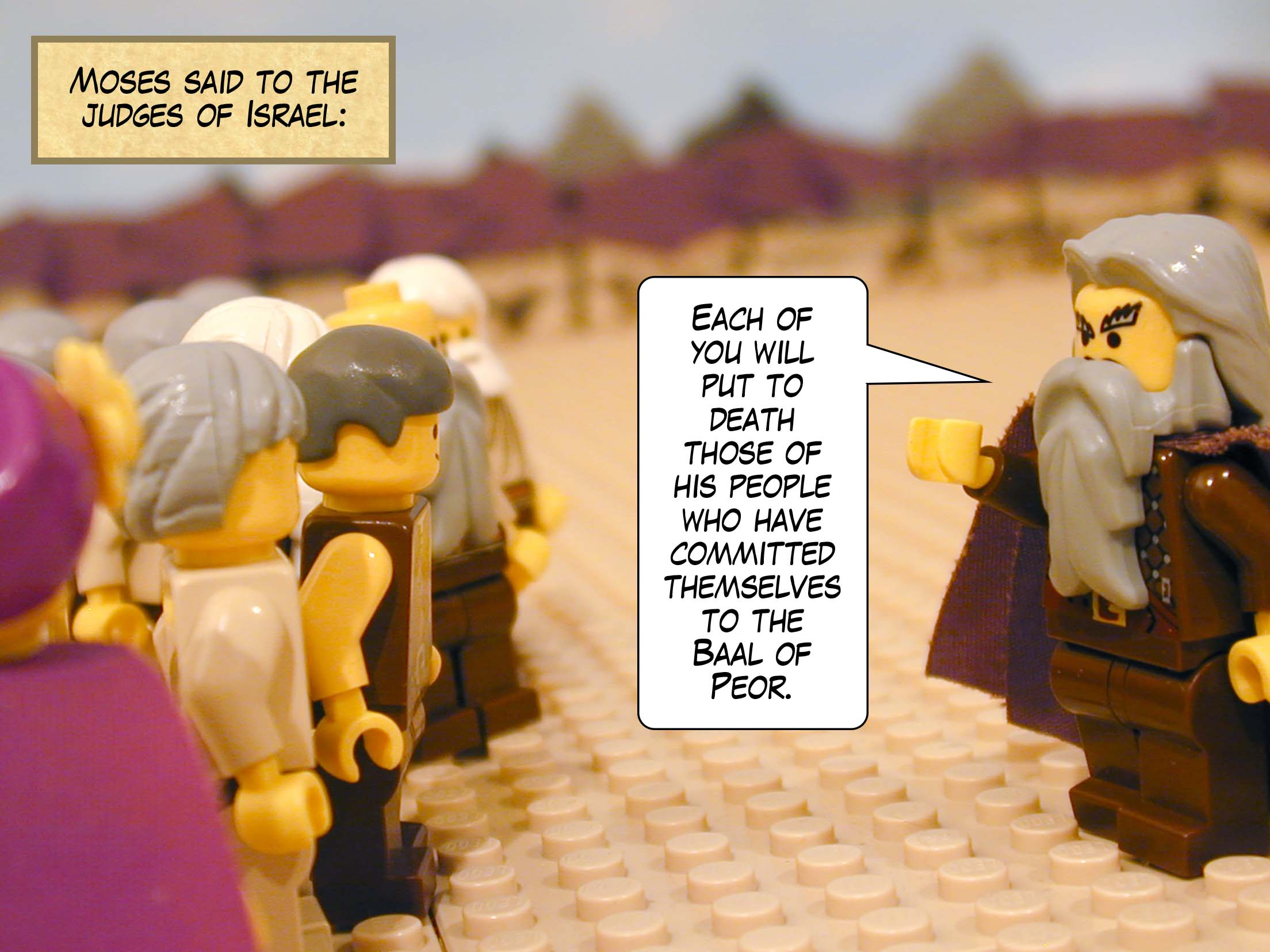 Moses said to the judges of Israel, 'Each of you will put to death those of his people who have committed themselves to the Baal of Peor.'