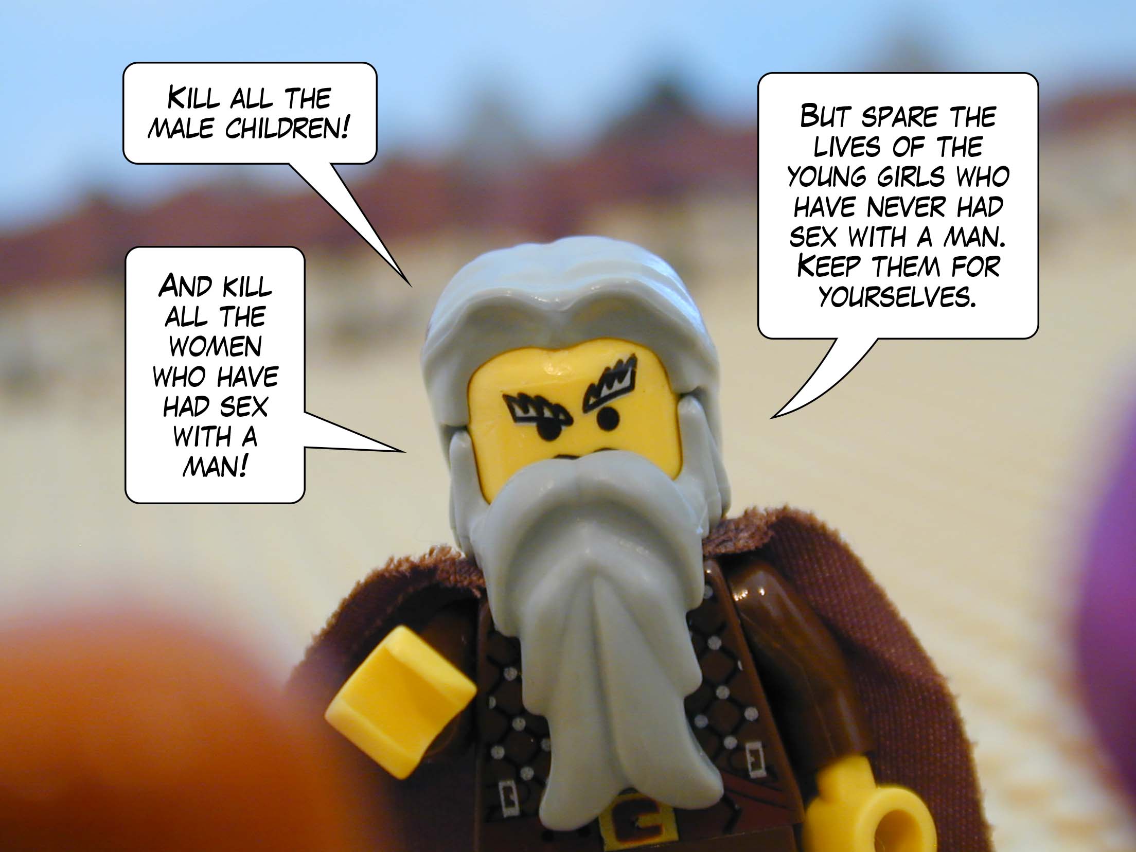 'Kill all the male children! And kill all the women who have had sex with a man!' said Moses. 'But spare the lives of the young girls who have never had sex with a man. Keep them for yourselves.'