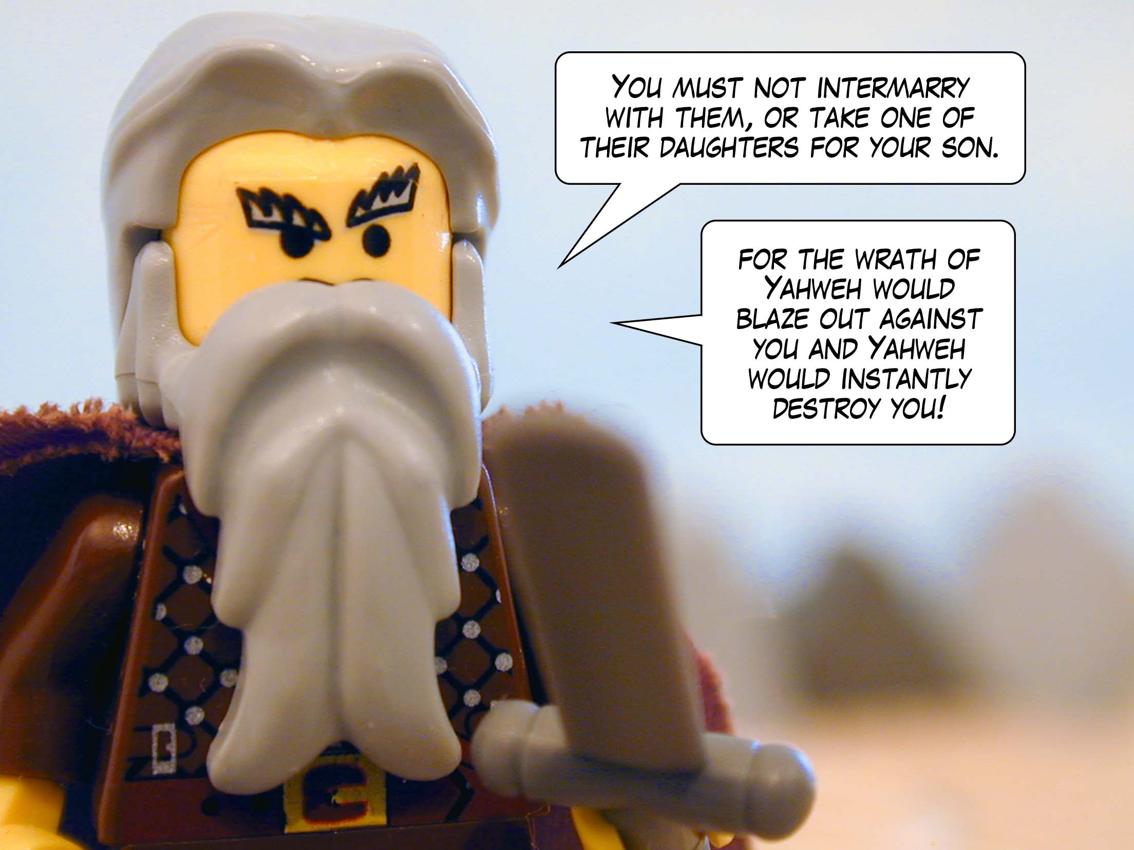 'You must not intermarry with them, or take a daughter of theirs for a son of yours, for the wrath of Yahweh would blaze out against you and Yahweh would instantly destroy you.'