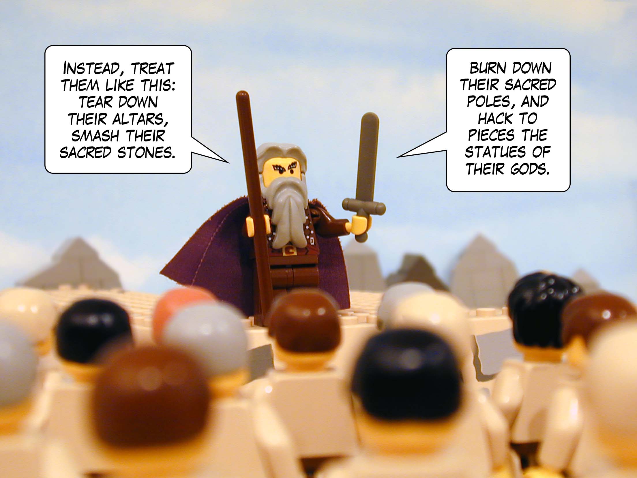 'Instead, treat them like this: tear down their altars, smash their sacred stones, burn down their sacred poles, and hack to pieces the statues of their gods.'