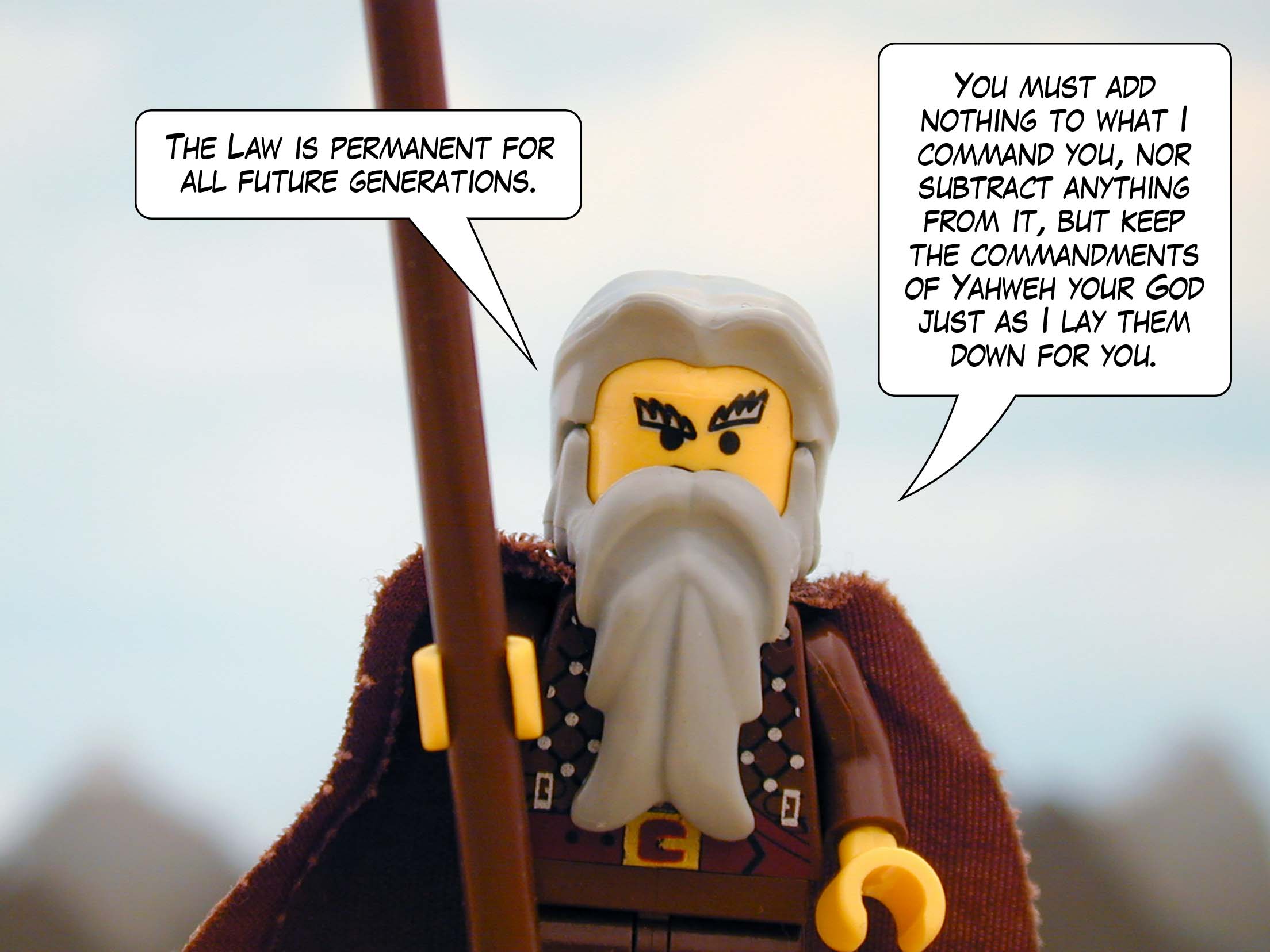 'The Law is permanent for all future generations. You must add nothing to what I command you, nor subtract anything from it, but keep the commandments of Yahweh your God just as I lay them down for you.'