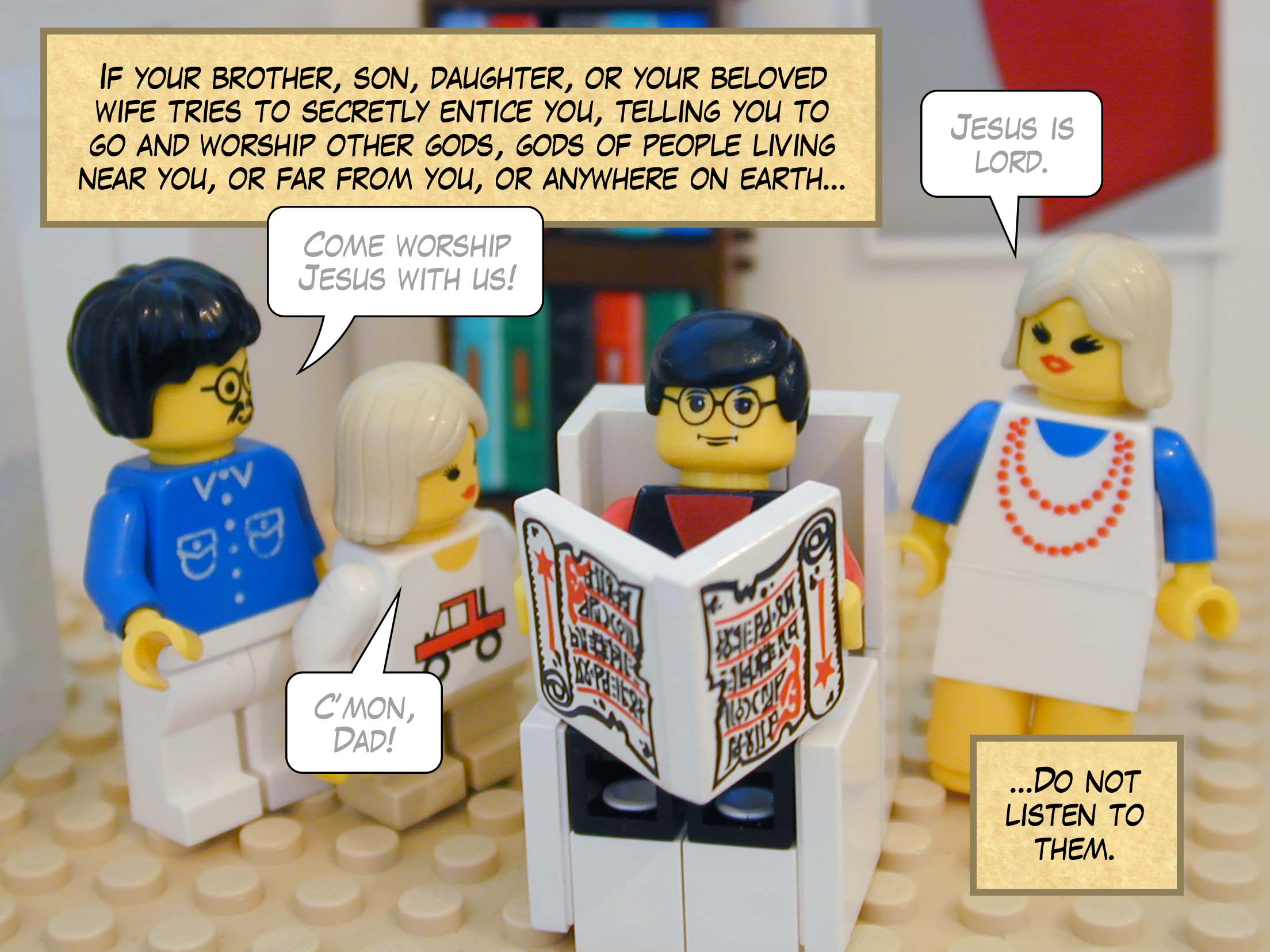 'If your brother, or your son or daughter, or your beloved wife tries to secretly entice you, telling you to go and worship other gods, gods of people living near you, or far from you, or anywhere on earth, do not listen to him.'
