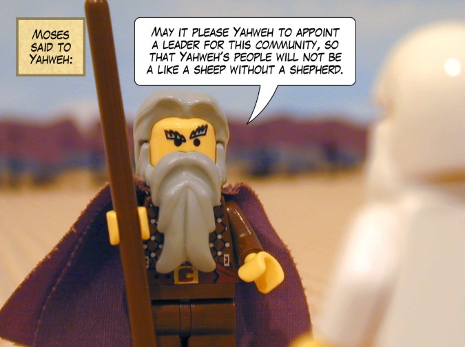 Moses said to Yahweh: May it please Yahweh to appoint a leader for this community, so that Yahweh’s people will not be like sheep without a shepherd.