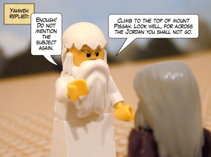 Yahweh replied: Enough! Do not mention the subject again. Climb to the top of Mount Pisgah. Look well, for across the Jordan you shall not go.