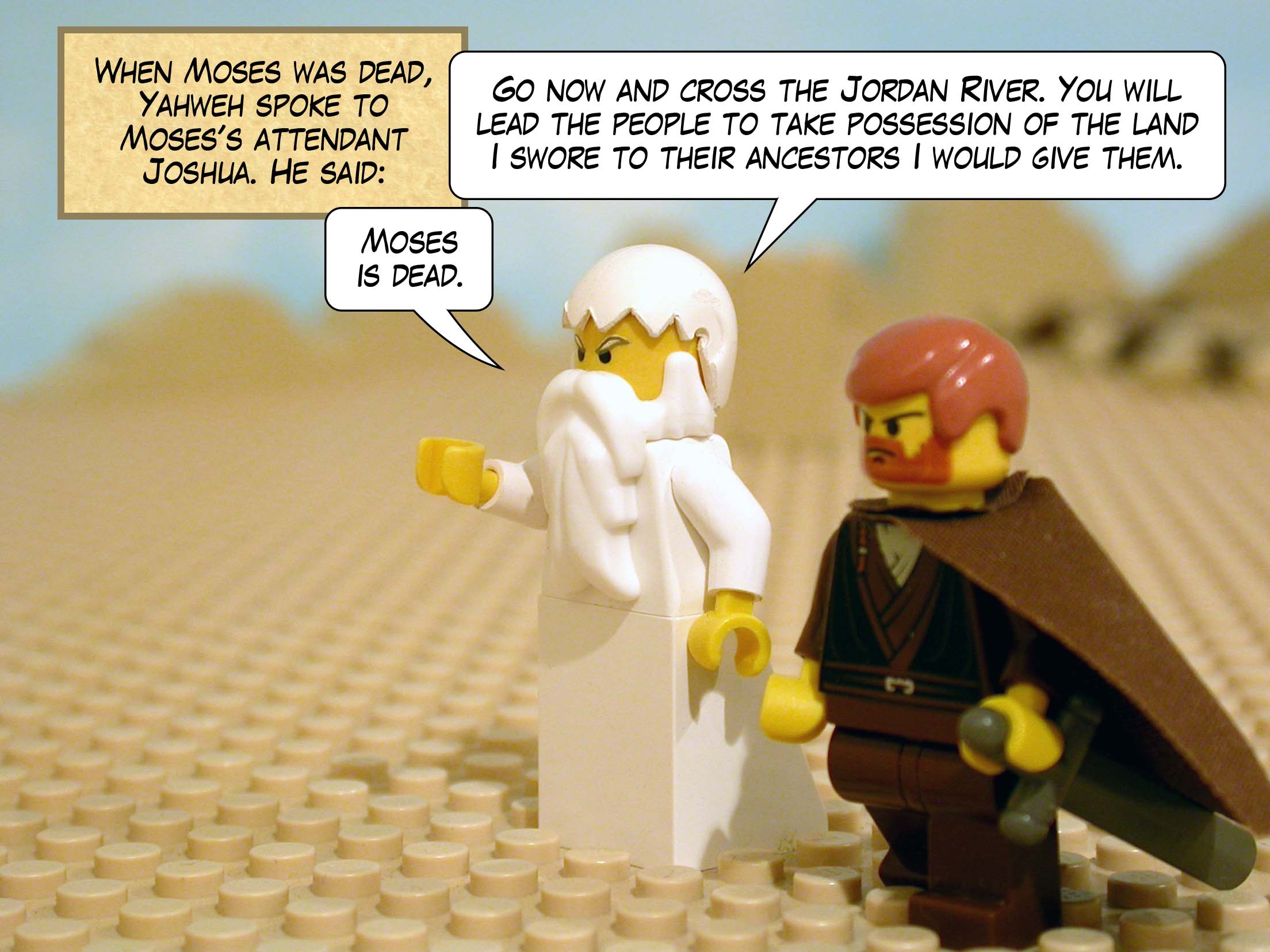When Moses was dead, Yahweh spoke to Moses's attendant Joshua. He said, 'Moses is dead. Go now and cross the Jordan River. You will lead the people to take possession of the land I swore to their ancestors I would give them.'