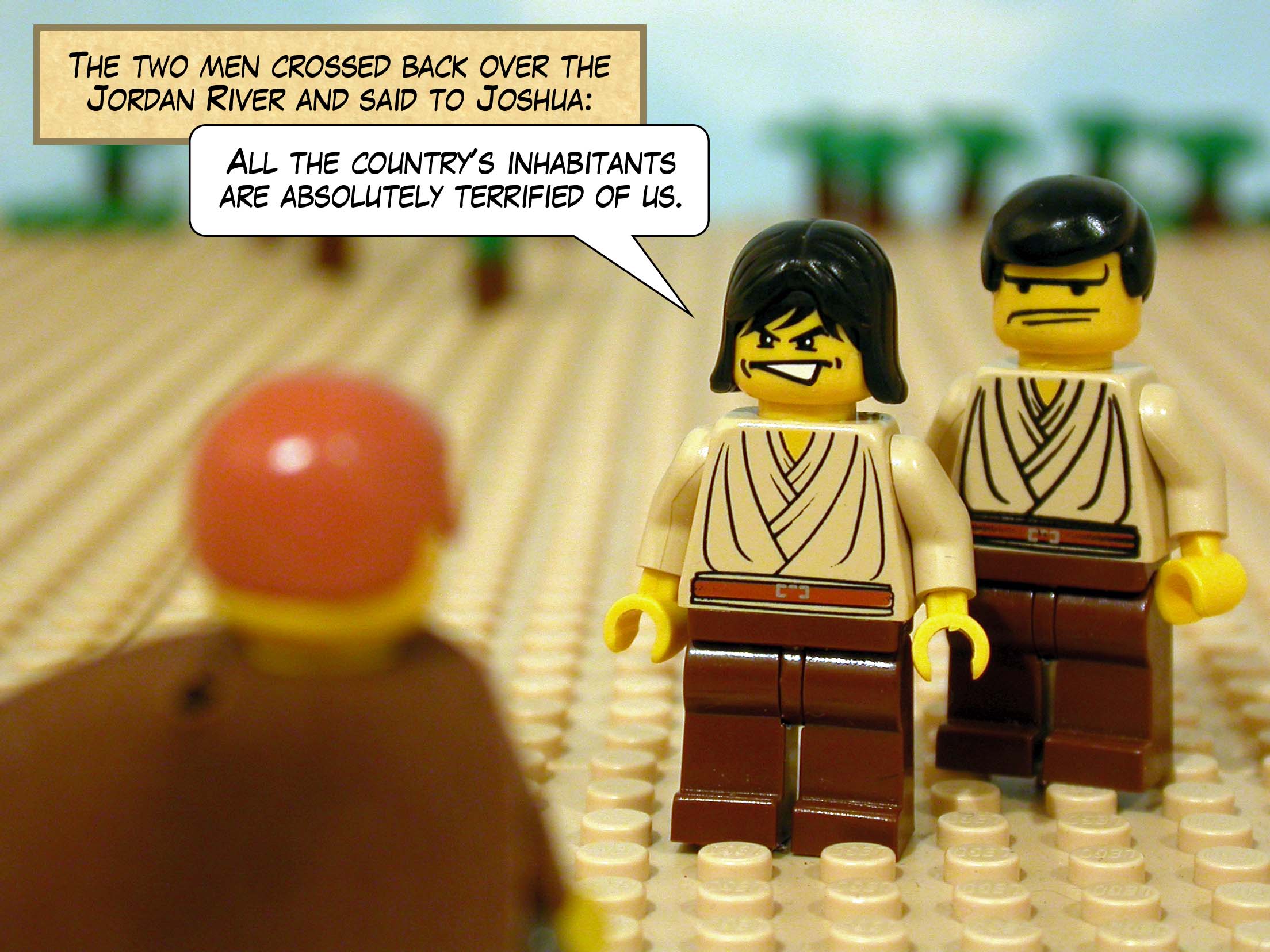 The two men crossed back over the Jordan River and said to Joshua, 'All the country's inhabitants are absolutely terrified of us.'