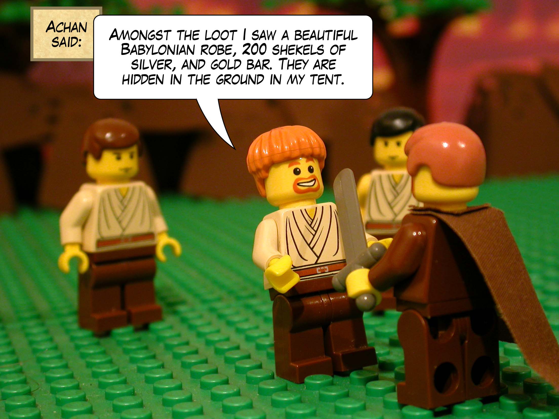 Achan said, 'Amongst the loot I saw a beautiful Babylonian robe, two hundred shekels of silver, and gold bar. They are hidden in the ground in my tent.'