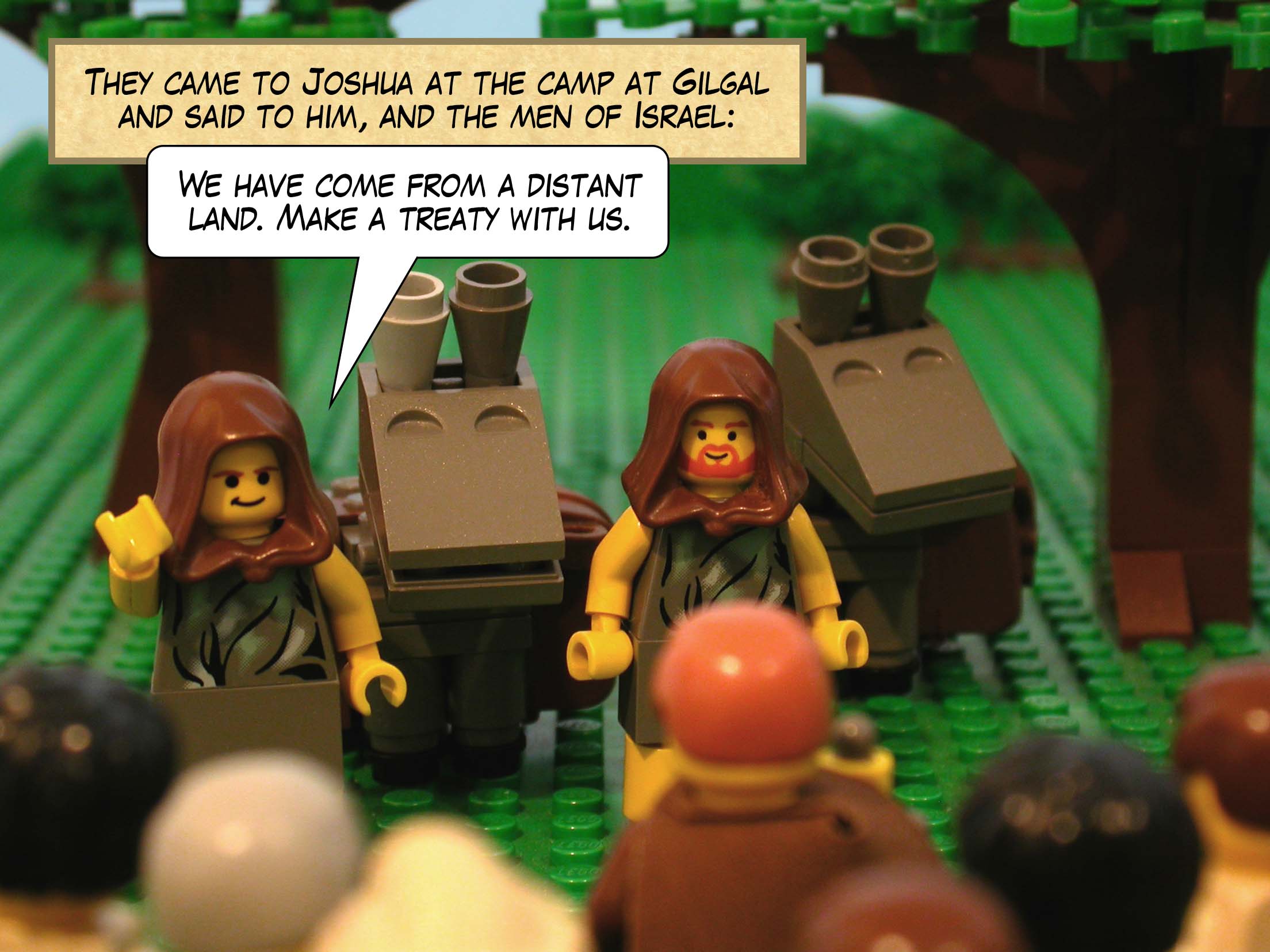 They came to Joshua at the camp at Gilgal and said to him, and the men of Israel, 'We have come from a distant land. Make a treaty with us.'