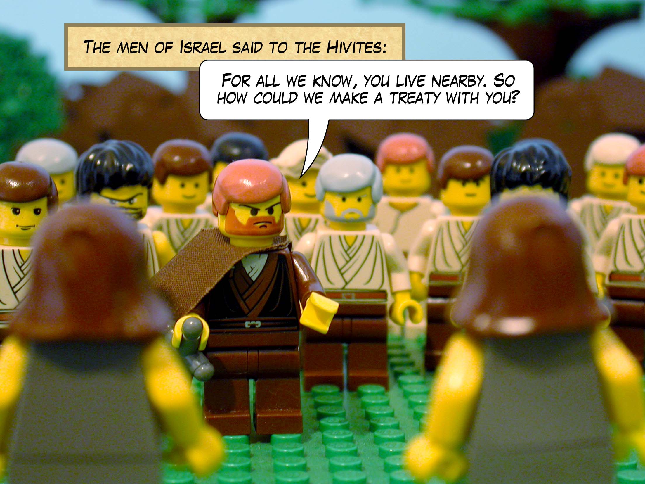 The men of Israel said to the Hivites, 'For all we know, you live nearby. So how could we make a treaty with you?'