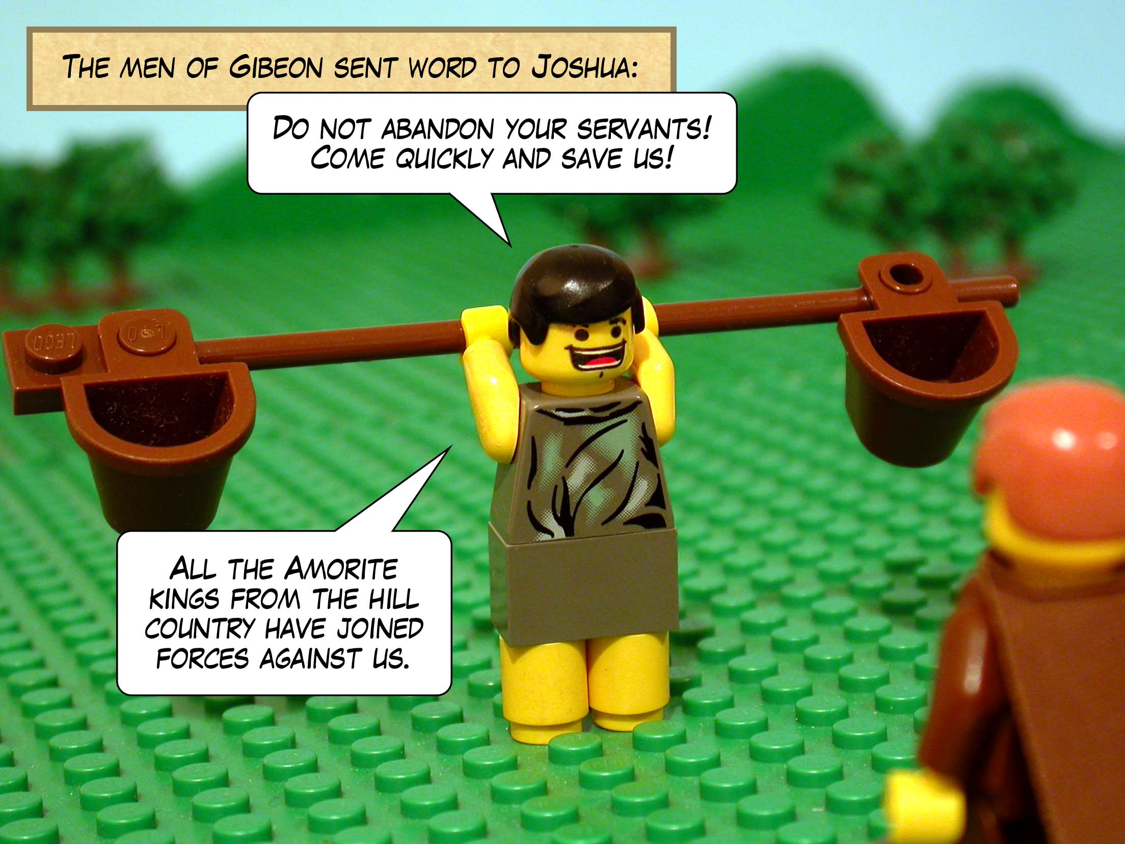 The men of Gibeon sent word to Joshua, 'Do not abandon your servants! Come quickly and save us! All the Amorite kings from the hill country have joined forces against us.'