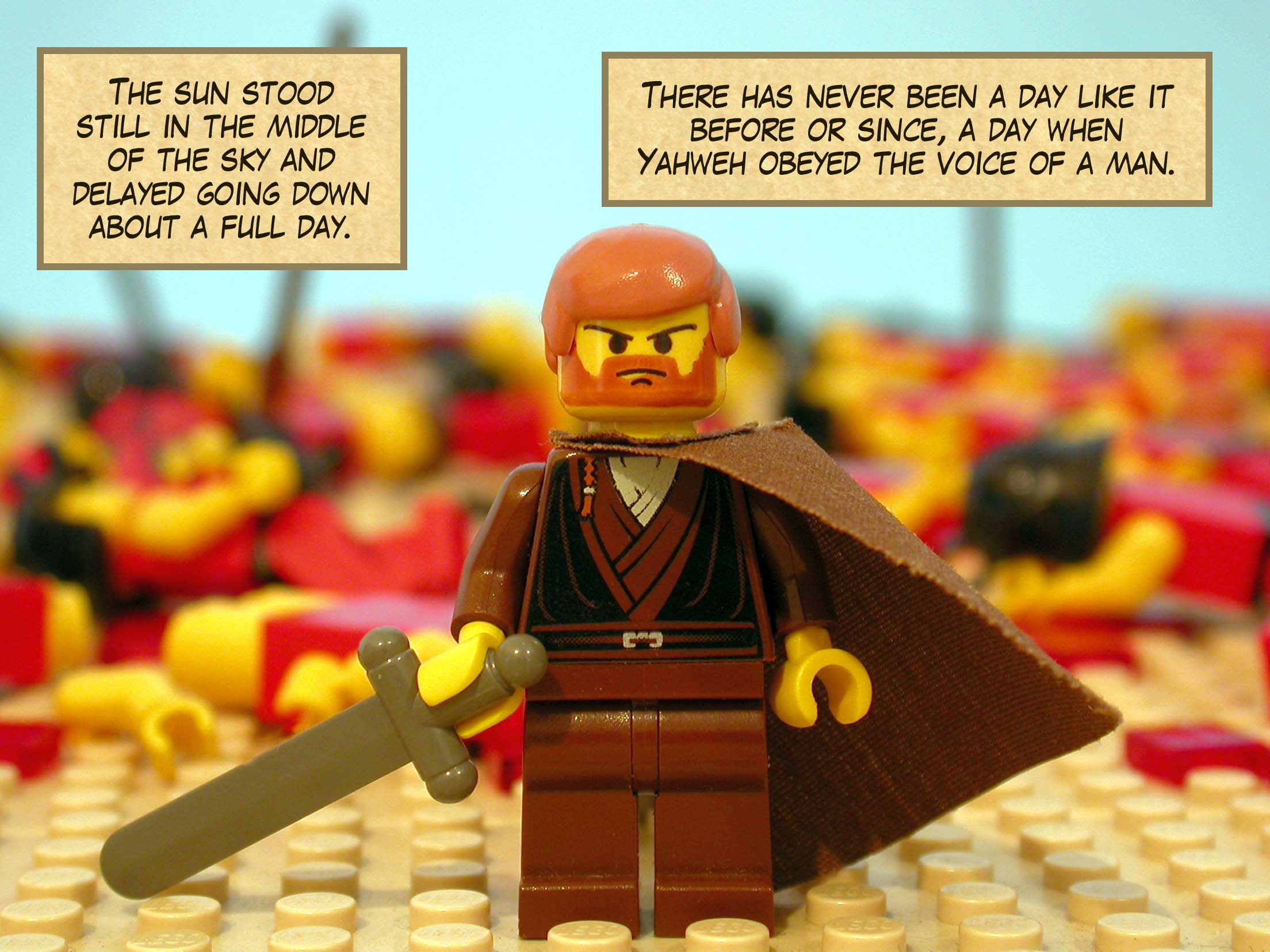 The sun stood still in the middle of the sky and delayed going down about a full day. There has never been a day like it before or since, a day when Yahweh obeyed the voice of a man.