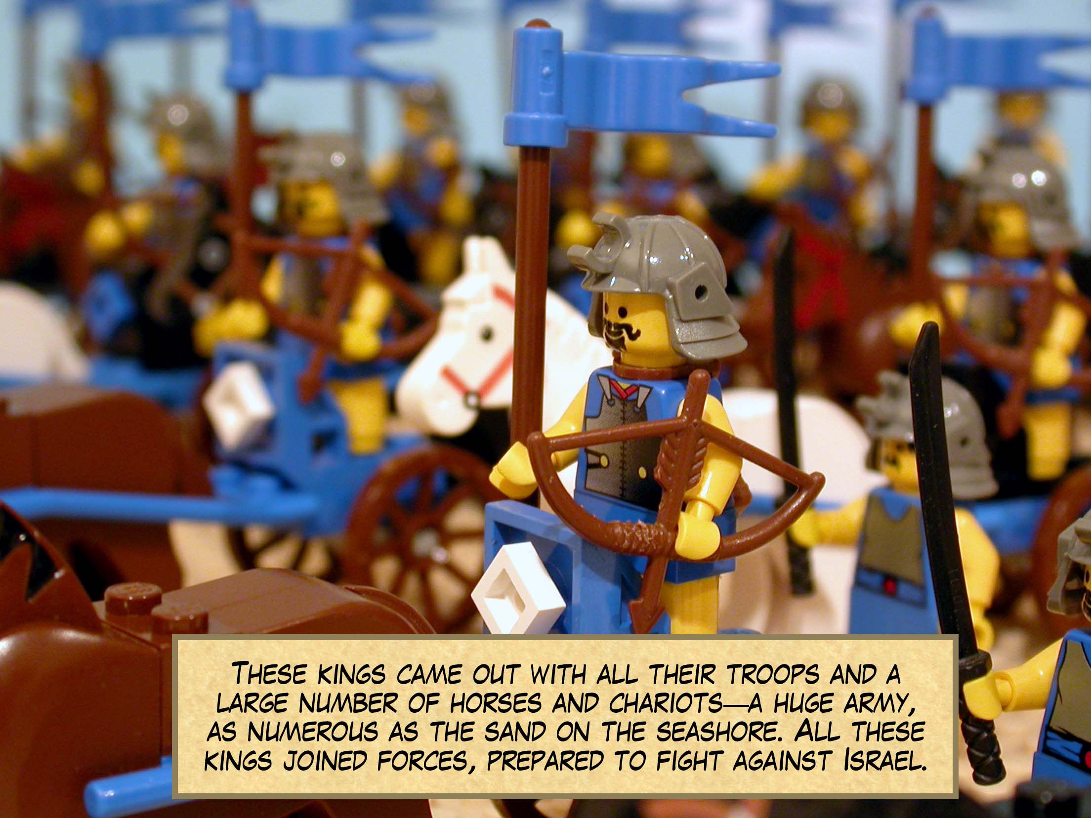 These kings came out with all their troops and a large number of horses and chariots--a huge army, as numerous as the sand on the seashore. All these kings joined forces, prepared to fight against Israel.