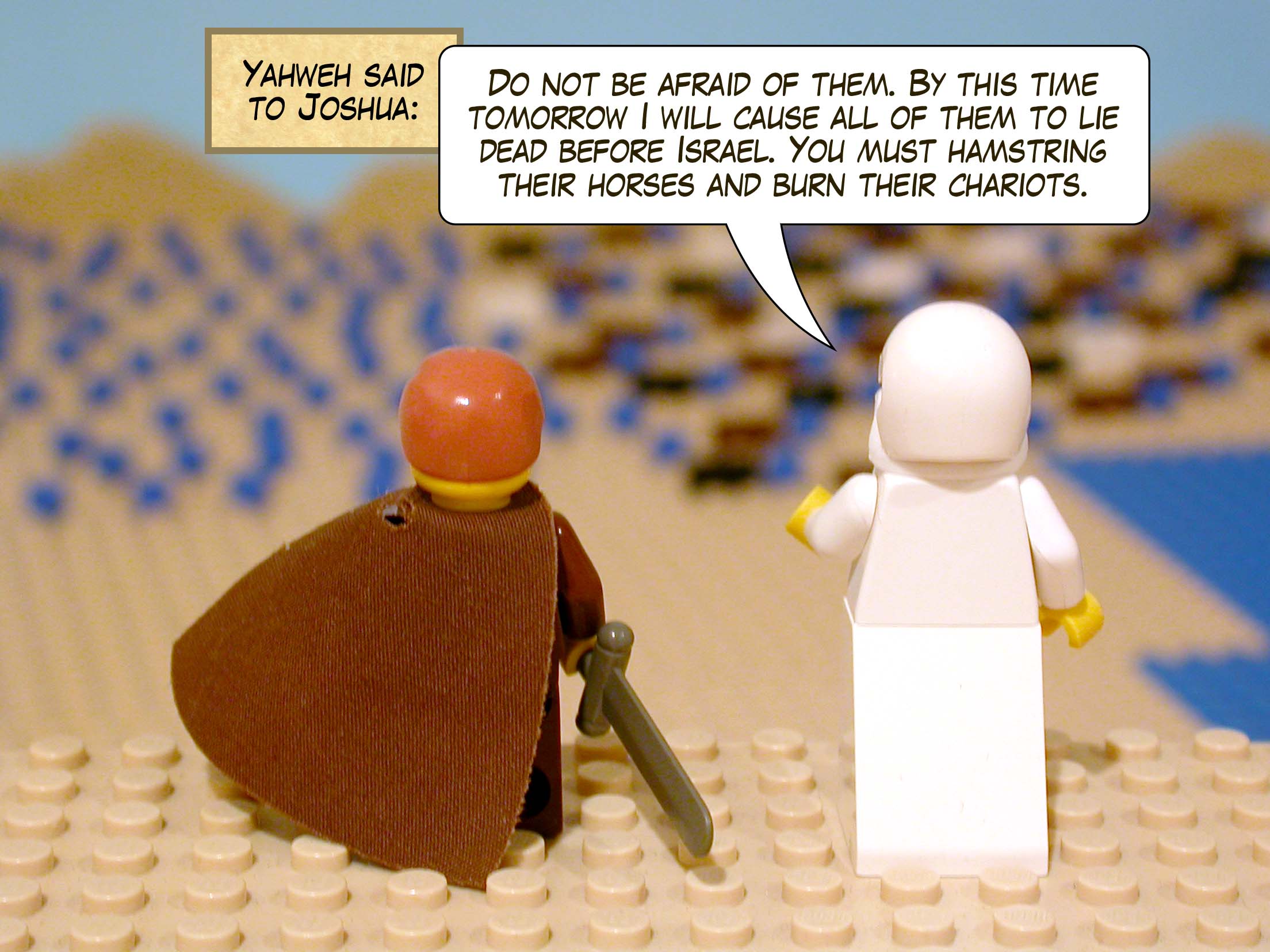 Yahweh said to Joshua, 'Do not be afraid of them. By this time tomorrow I will cause all of them to lie dead before Israel. You must hamstring their horses and burn their chariots.'