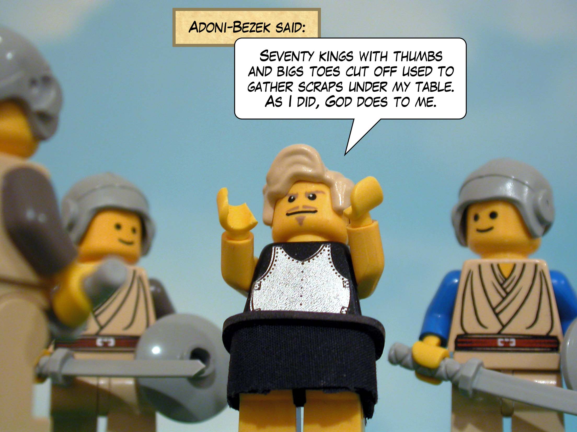 Adoni-Bezek said, 'Seventy kings with thumbs and bigs toes cut off used to gather scraps under my table. As I did, God does to me.'
