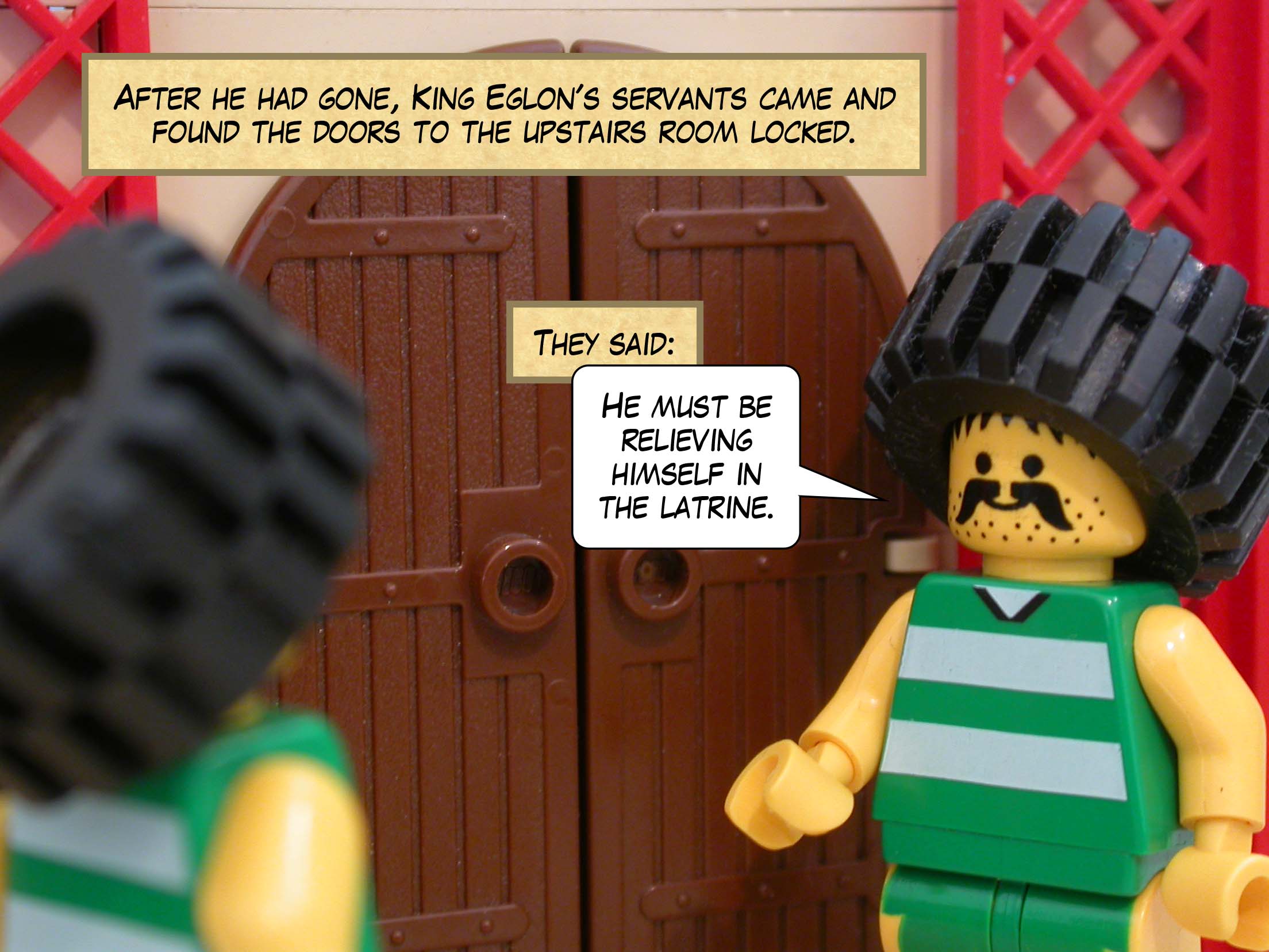 After he had gone, King Eglon's servants came and found the doors to the upstairs room locked. They said, 'He must be relieving himself in the latrine.'