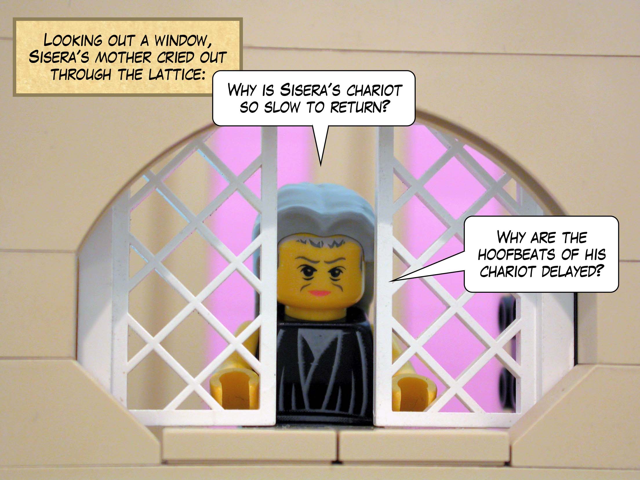 Looking out a window, Sisera's mother cried out through the lattice, 'Why is Sisera's chariot so slow to return? Why are the hoofbeats of his chariot delayed?'