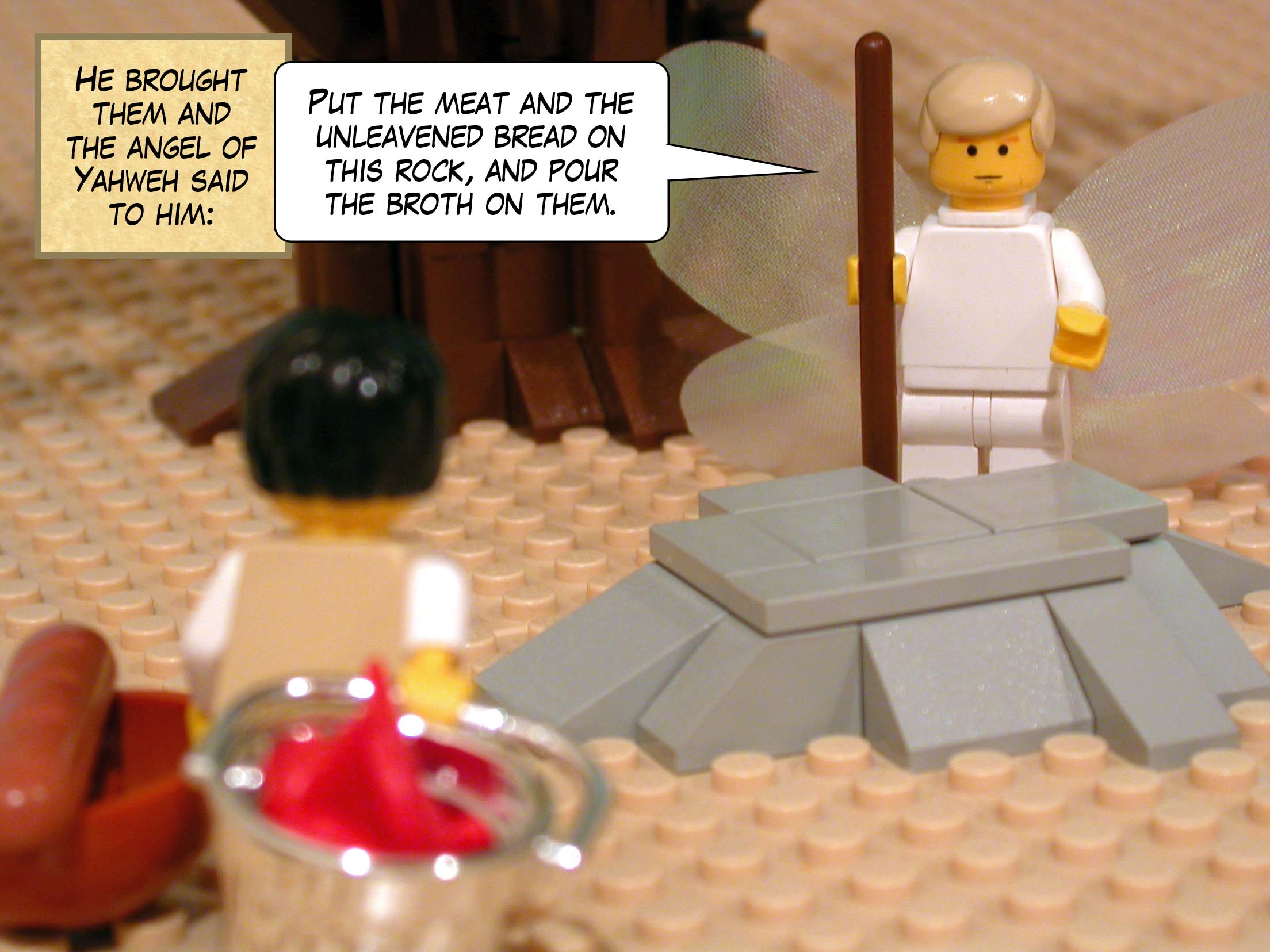 He brought them and the angel of Yahweh said to him, 'Put the meat and the unleavened bread on this rock, and pour the broth on them.'