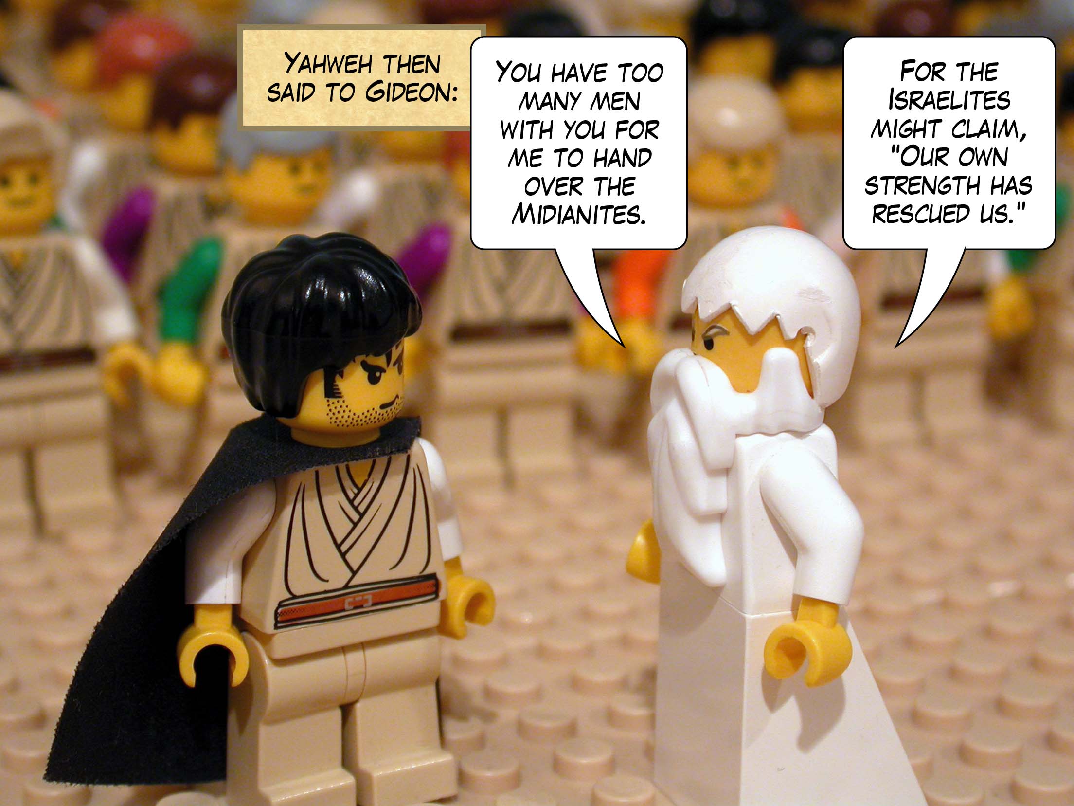 Yahweh then said to Gideon, 'You have too many men with you for me to hand over the Midianites. For the Israelites might claim, Our own strength has rescued us. '