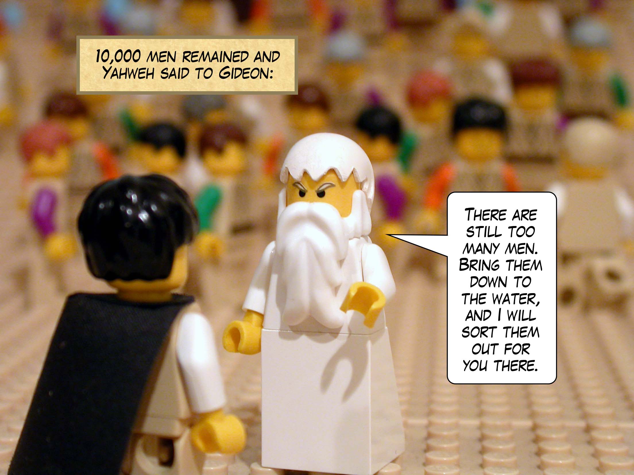 10,000 men remained and Yahweh said to Gideon, 'There are still too many men. Bring them down to the water, and I will sort them out for you there.'