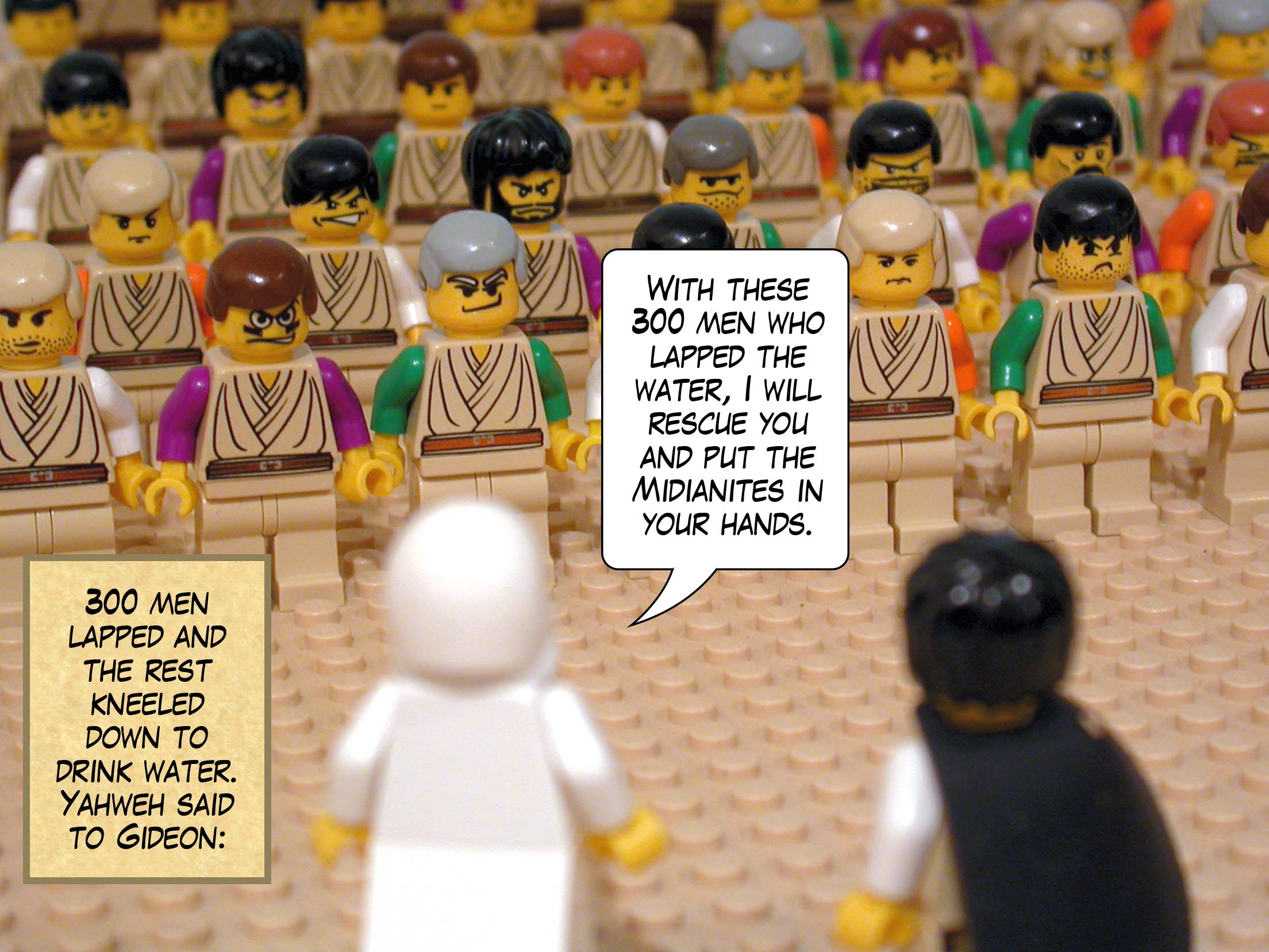 Three hundred men lapped and the rest kneeled down to drink water. Yahweh said to Gideon, 'With these three hundred men who lapped the water, I will rescue you and put the Midianites in your hands.'