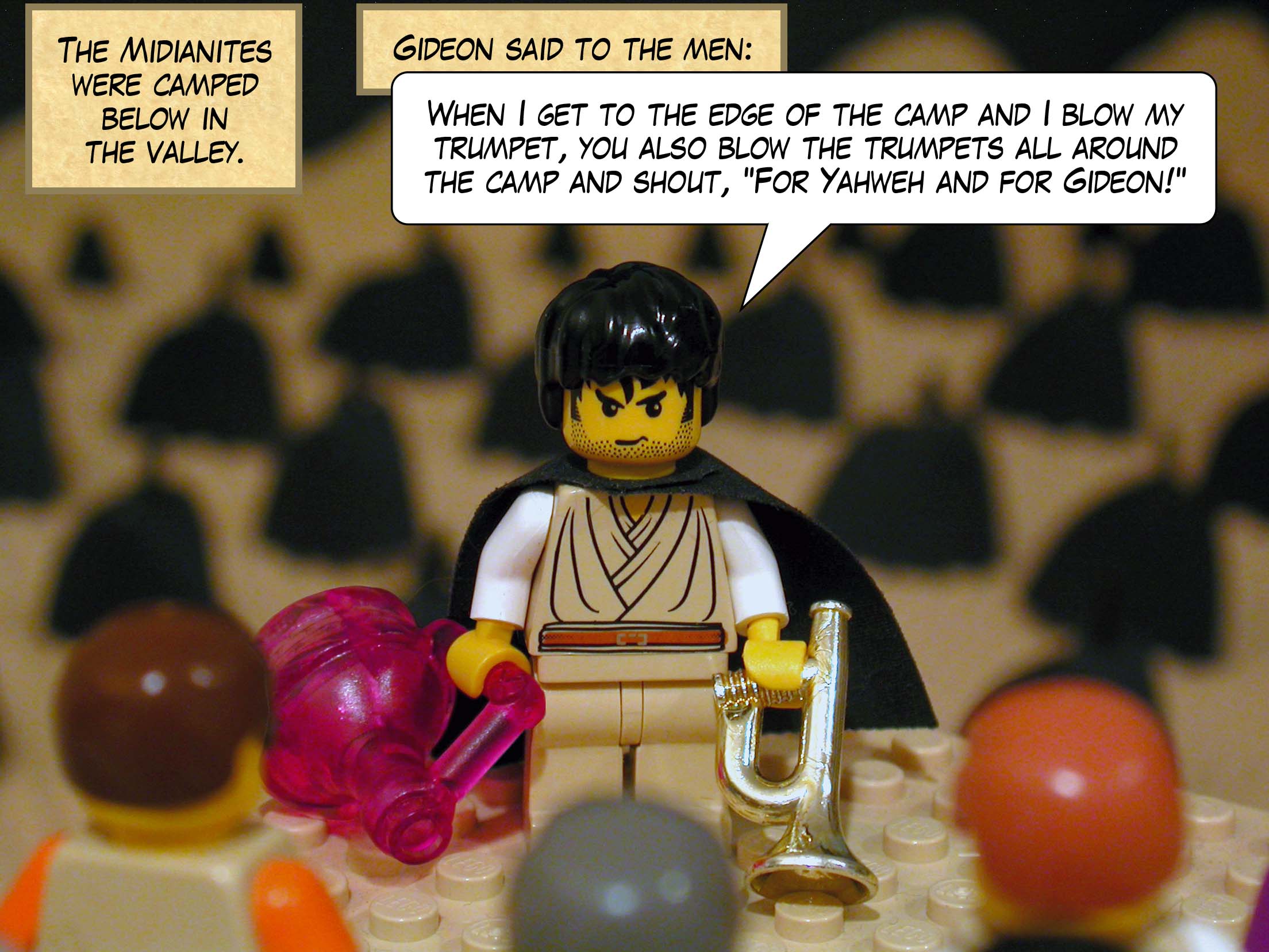 The Midianites were camped below in the valley. Gideon said to the men, 'When I get to the edge of the camp and I blow my trumpet, you also blow the trumpets all around the camp and shout, For Yahweh and for Gideon! '.