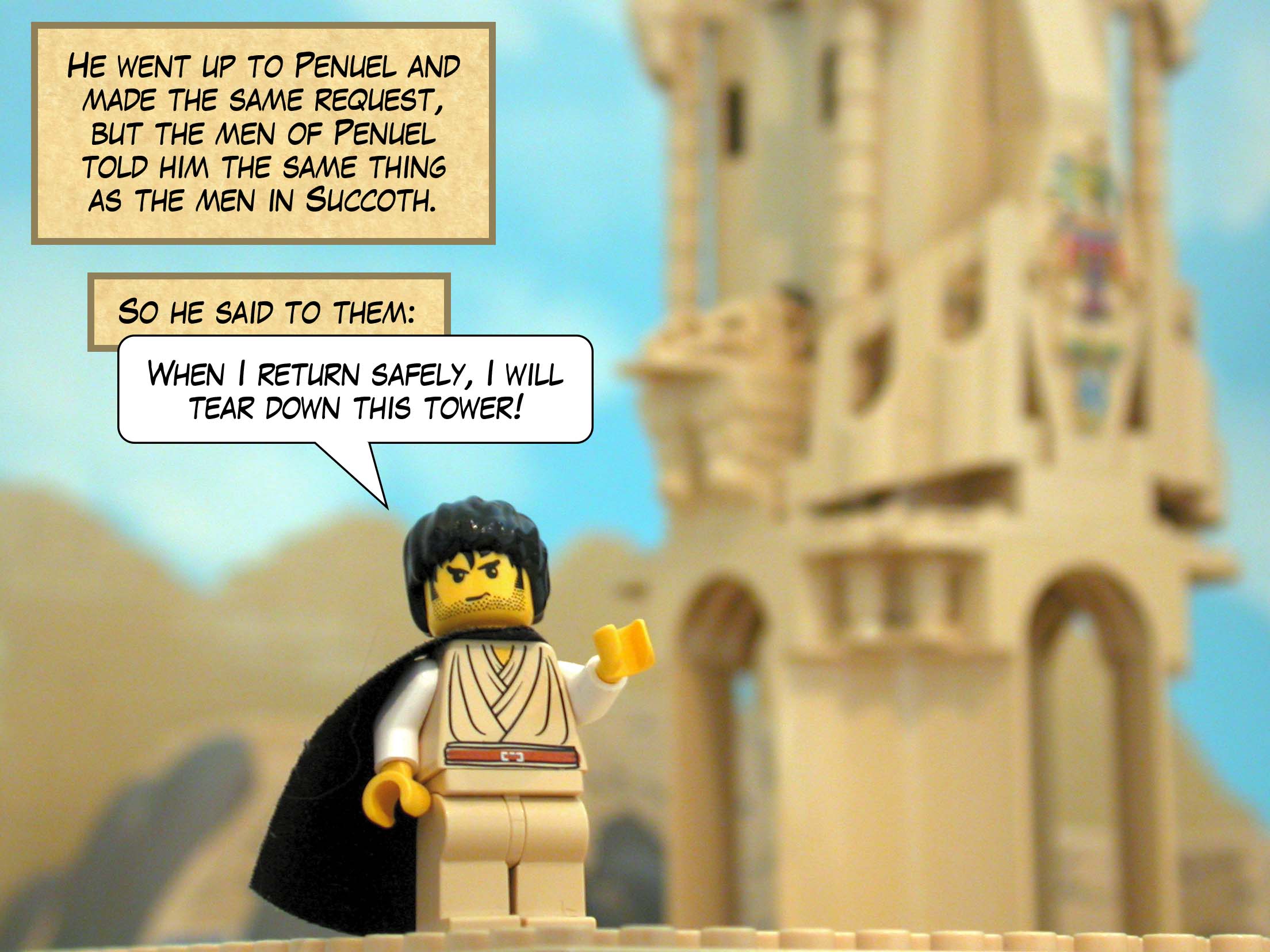 He went up to Penuel and made the same request, but the men of Penuel told him the same thing as the men in Succoth. So he said to them, 'When I return safely, I will tear down this tower!'