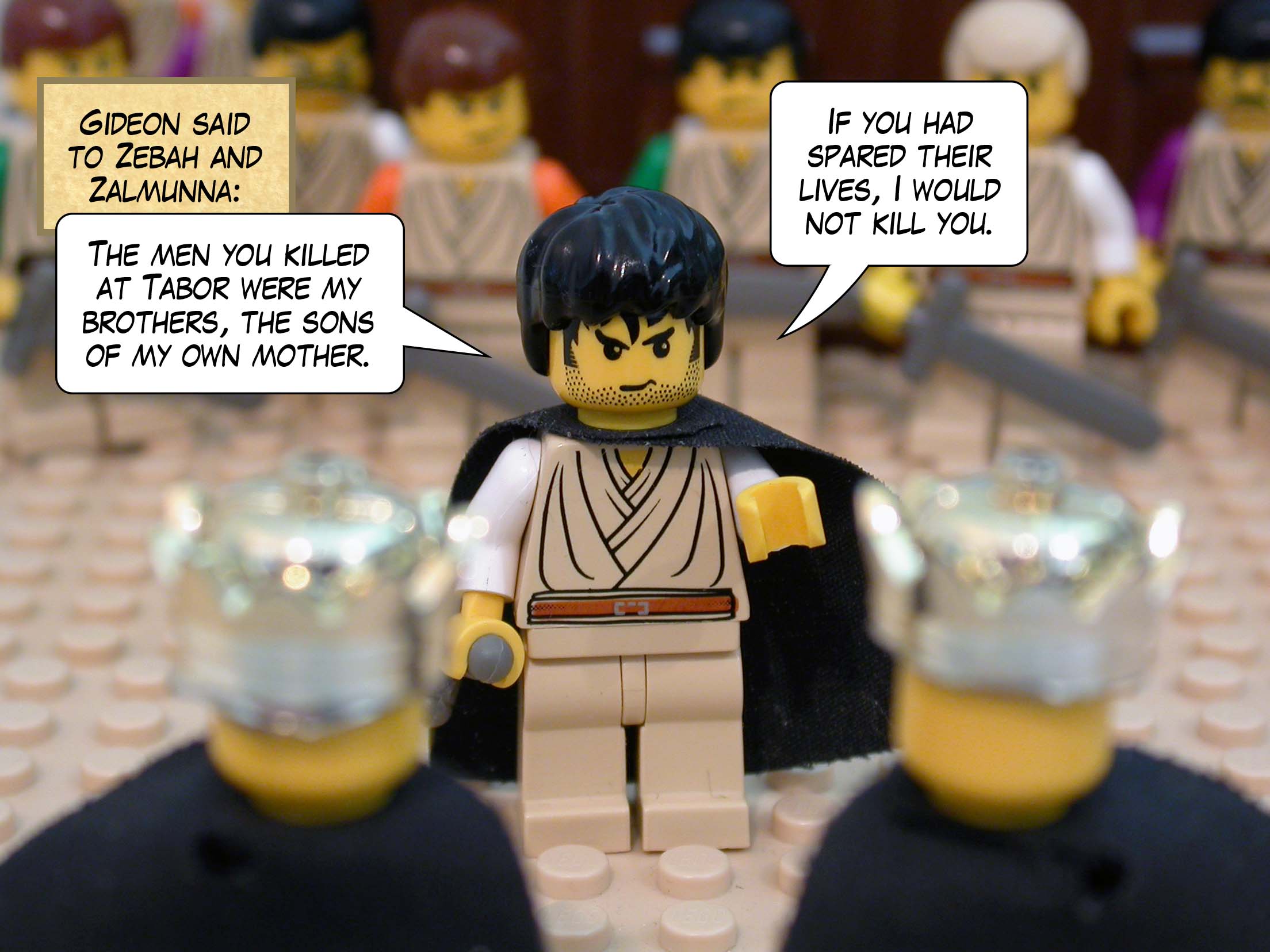 Gideon said to Zebah and Zalmunna, 'The men you killed at Tabor were my brothers, the sons of my own mother. If you had spared their lives, I would not kill you.'