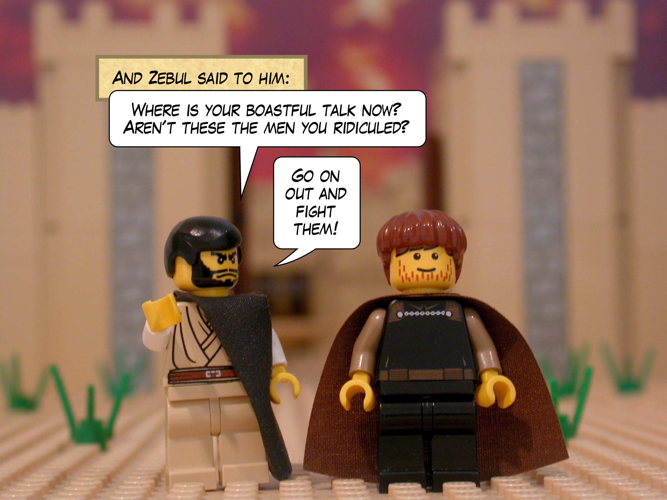 And Zebul said to him, 'Where is your boastful talk now? Aren't these the men you ridiculed? Go on out and fight them!'