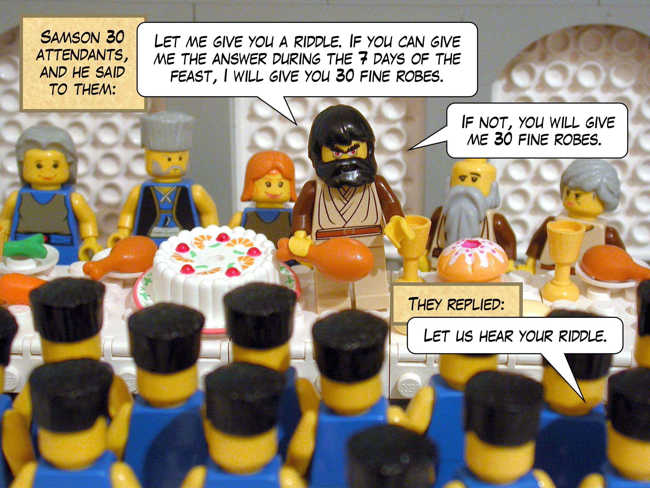 The Philistines gave Samson thirty attendants, and he said to them, 'Let me give you a riddle. If you can give me the answer during the seven days of the feast, I will give you thirty fine robes. If not, you will give me thirty fine robes.' They replied, 'Let us hear your riddle.'