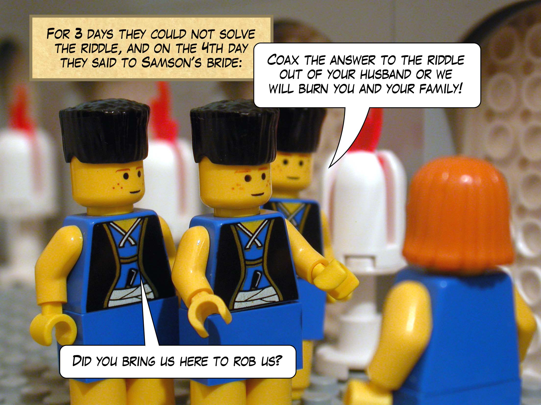 For three days they could not solve the riddle, and on the fourth day they said to Samson's bride, 'Coax the answer to the riddle out of your husband or we will burn you and your father's family! Did you bring us here to rob us?'